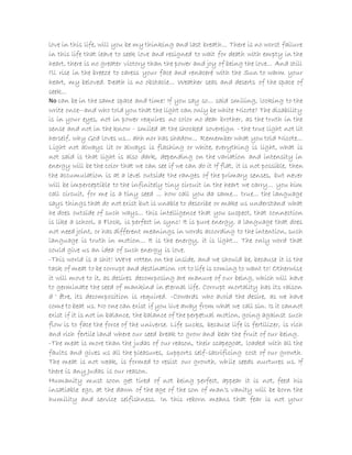 love in this life, will you be my thinking and last breath... There is no worst failure
in this life that leave to seek love and resigned to wait for death with empty in the
heart, there is no greater victory than the power and joy of being the love... And still
I'll rise in the breeze to caress your face and renaceré with the Sun to warm your
heart, my beloved. Death is no obstacle... Weather seas and deserts of the space of
seek...
No can be in the same space and time! If you say so... said smiling, looking to the
write once--and who told you that the light can only be white Nicote? The disability
is in your eyes, not in power requires no color no dear brother, as the truth in the
sense and not in the know - smiled at the shocked sovereign - the true light not lit
herself, why God loves us... ahh nor has shadow... Remember what you told Nicote...
Light not always lit or always is flashing or white, everything is light, what is
not said is that light is also dark, depending on the variation and intensity in
energy will be the color that we can see if we can do it If flat, it is not possible, then
the accumulation is at a level outside the ranges of the primary senses, but never
will be imperceptible to the infinitely tiny circuit in the heart we carry... you him
call circuit, for me is a tiny seed ... how call you da same... true... the language
says things that do not exist but is unable to describe or make us understand what
he does outside of such ways... this intelligence that you suspect, that connection
is like a school, a Flock, is perfect in sync! It is pure energy, a language that does
not need joint, or has different meanings in words according to the intention, such
language is truth in motion... It is the energy, it is light... The only word that
could give us an idea of such energy is love.
-This world is a shit! We're rotten on the inside, and we should be, because it is the
task of meat to be corrupt and destination rot to life is coming to want to! Otherwise
it will move to it, as desires decomposing are manure of our being, which will have
to germinate the seed of mankind in eternal life. Corrupt mortality has its raison
d ' être, its decomposition is required. -Cowards who avoid the desire, as we have
come to beat us. No one can exist if you live away from what we call sin. Is it cannot
exist if it is not in balance, the balance of the perpetual motion, going against such
flow is to face the force of the universe. Life sucks, because life is fertilizer, is rich
and rich fertile land where our seed break to grow and bear the fruit of our being.
-The meat is more than the judas of our reason, their scapegoat, loaded with all the
faults and gives us all the pleasures, supports self-sacrificing cost of our growth.
The meat is not weak, is formed to resist our growth, while seeds nurtures us. If
there is any Judas is our reason.
Humanity must soon get tired of not being perfect, appear it is not, feed his
insatiable ego, at the dawn of the age of the son of man's vanity will be born the
humility and service selfishness. In this reborn means that fear is not your
 