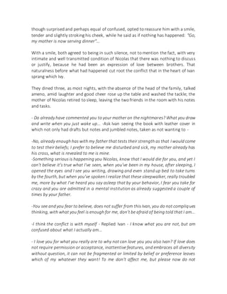 though surprised and perhaps equal of confused, opted to reassure him with a smile,
tender and slightly stroking his cheek, while he said as if nothing has happened: "Go,
my mother is now serving dinner"...
With a smile, both agreed to being in such silence, not to mention the fact, with very
intimate and well transmitted condition of Nicolas that there was nothing to discuss
or justify, because he had been an expression of love between brothers. That
naturalness before what had happened cut root the conflict that in the heart of Ivan
sprang which Ivy.
They dined three, as most nights, with the absence of the head of the family, talked
ameno, amid laughter and good cheer rose up the table and washed the tackle; the
mother of Nicolas retired to sleep, leaving the two friends in the room with his notes
and tasks.
- Do already have commented you to your mother on the nightmares? What you draw
and write when you just wake up... -Ask Ivan seeing the book with leather cover in
which not only had drafts but notes and jumbled notes, taken as not wanting to -
-No, already enough has with my father that tests their strength as that I would come
to test their beliefs; I prefer to believe me disturbed and sick, my mother already has
his cross, what is revealed to me is mine.
-Something serious is happening you Nicolas, know that I would die for you, and yet I
can't believe it's true what I've seen, when you've been in my house, after sleeping, I
opened the eyes and I see you writing, drawing and even stand up bed to take turns
by the fourth, but when you've spoken I realize that these sleepwalker, really troubled
me, more by what I've heard you say asleep that by your behavior, I fear you take for
crazy and you are admitted in a mental institution as already suggested a couple of
times by your father.
-You see and you fear to believe, does not suffer from this Ivan, you do not compliques
thinking, with what you feel is enough for me, don't be afraid of being told that I am...
-I think the conflict is with myself - Replied Ivan - I know what you are not, but am
confused about what I actually am...
- I love you for what you really are to why not can love you you also Ivan? If love does
not require permission or acceptance, inattentive features, and embraces all diversity
without question, it can not be fragmented or limited by belief or preference leaves
which of my whatever they want! To me don't affect me, but please now do not
 