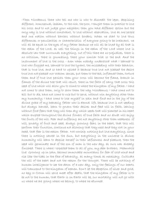-Then Nicodemus there who tell me who is who to discredit the leper, despising
different, homosexual, lesbian, to the rich, the poor, I taught them in practice to love
his cross and to not judge your neighbor; then you have different option but the
only way is love without constraint, to love without reservation, love as one people
and one nation without barriers without borders; When we start to love thus
differences or peculiarities or characteristics of everyone going to be irrelevant, we
will all be equal in the eyes of my father because we will all be loved by all that is
the realm of the Lord, as well the things in the realm of the Lord where love is
absolute law that surrounds everything, out of this there are no prejudices, there is
no criticism, there is grumbling, there your similar trial so the end. And the
instrument of love is the cross - even when nobody understood what I learned to
love who flogged me, learned to love the tyrant, the misleading with their behavior,
that is true love, and so hard to upload it because true love not pleased the desire
true love not pleased nor Wacom senses, put them to the test, inflamed them, torture
them and if true love persists then your cross will become the flame, branch in
flames of the divine tree that will result, there in the faith of carry that cross this
seed of love which will allow you to climb to where the Kingdom of my father. I have
not come to save them, only to show them the way Nicodemus; I have come not to
kill but to die, have not come to rule but to serve, without win anything other than
my humanity; I have come to lose myself in pain and find me in the joy of the
divine grace of my heavenly father who is eternal life, because love is not seeding
but always harvest, learn to govern their desires and feed will in faith, leaving
without food fears that they will then dry which seeds that will planted in his heart
which erupted throughout the divine flowers of true faith and no doubt will enjoy
the fruits of the will. Fear and suffering are not anything other than weakness of
will, poverty of fruit and seed, always growing fears in the heart, that this will
perform their function, continue not allowing that they nest and they root in your
head, that fear is the reason father. Not worship nothing but love everything, since
there is nothing sacred in the Sun, but everything in the universe is divine;
humanity will learn to despise herself in their selfishness and pleasure, then the
seed will germinate and of the son of man is the new day, as ours was already
finished. There is where I expected them to all of you, my dear brothers. Meanwhile
live! Growing up in pain, become immovable mountains for fear of cold wind and
rise like the tides in the face of adversity, as many times as necessary. Cultivate
the will of the heart and not the reason for the thought. There will be nothing of
human intelligence to see the dawn of a new day, only the feelings of our hearts
will transcend to the Kingdom of heaven. Don't let the deception of silver and gold,
no key or Crown will serve meat after death, that the Kingdom of my father is to
be not to the human, that Earth is on Earth will be, our mortality will not go with
us where we are going where we belong, to where he returned.
 