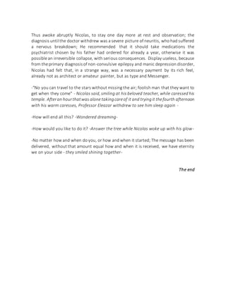 Thus awoke abruptly Nicolas, to stay one day more at rest and observation; the
diagnosis untilthe doctor withdrew was a severe picture of neuritis, who had suffered
a nervous breakdown; He recommended that it should take medications the
psychiatrist chosen by his father had ordered for already a year, otherwise it was
possible an irreversible collapse, with serious consequences. Display useless, because
from the primary diagnosisof non-convulsive epilepsy and manic depression disorder,
Nicolas had felt that, in a strange way, was a necessary payment by its rich feel,
already not as architect or amateur painter, but as type and Messenger.
-"No you can travel to the stars without missing the air; foolish man that they want to
get when they come" - Nicolas said, smiling at his beloved teacher, while caressed his
temple. Afteran hourthatwas alone takingcareof it and tryingit thefourth afternoon
with his warm caresses, Professor Eleazar withdrew to see him sleep again -
-How will end all this? -Wondered dreaming-
-How would you like to do it? -Answer the tree while Nicolas woke up with his glow-
-No matter how and when do you, or how and when it started; The message has been
delivered, without that amount equal how and when it is received, we have eternity
we on your side - they smiled shining together-
The end
 
