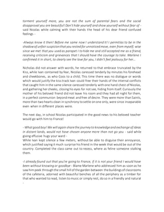 torment yourself more, you are not the sum of parental fears and the social
disapproval you are beautiful! Don't hide yourself and show yourself without fear of -
said Nicolas while calming with their hands the head of his dear friend confused
feelings -
-Always know it then! Before me same now I understand it! I permitías to be in the
shadowof unfair suspicionthatyou rested for unnoticedmove, even from myself; wise
since we met that you used as parapet I to hide me and still accepted me as a friend,
receiving criticism and grievances that I should have the courage to take. Marlene I
confirmed it in short, to clearly see the love for you, I didn't feel jealousy for her...
Nicholas did not answer with words, he returned to that embrace truncated by the
Kiss, while Ivan contained by fear, Nicolas caressed tenderly by minutes his forehead
and cheekbones, as who Coos to a child; This time there was no dialogue or words
which would justify the kiss track Ivan could free their hands of the internal conflicts
that caught him in the same silence caressed tenderly with one hand chest of Nicolas,
and gathering her cheeks, closing his eyes for not see, hiding from itself. Curiously the
mother of his beloved friend did not leave his room and they had all night for them,
in a perfect communion beyond meat and free of desire. They were more than Saints,
more than two hearts clean in synchrony tosettle on one only, were since inseparable
even when in different places were.
The next day, in school Nicolas participated in the good news to his beloved teacher
would go with him to France!
- Whatgood boy! We will again sharethe journey to knowledgeand exchange of ideas
in distant lands, would not have chosen anyone more than not go you - said while
giving effusive hugs your ward -
While Ivan kept silence a few meters, without be able to disguise their annoyance,
which justified saying it much surprise his friend in the week that would be out of the
country. Completed the class came out to recess, where as feline someone stalking
them.
-I already found out that you're going to France, if it is not your friend I would have
been without knowing or goodbye - Blame Marlene who addressed him as soon as he
saw himpeek through the small hill of the garden between the buildingsof classrooms
of the cafeteria, adorned with beautiful benches of all the periphery as a timber for
that who wanted to read, listen to music or simply rest, do so in a friendly and natural
-
 