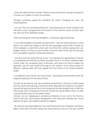 - How well informed these woman!- Nicolas smile watching her staring as asking him
if he was son of peace or claim the comment -
-Brought something special for breakfast the three! -Changing her topic not
responding look-
- Let's go! There are paradotes follow me! -Said taking with one hand to Nicolas and
the other to Ivan, bringing them to the center of the small hill, where sat them with
her, then out of his backpack orange.
-Only one Orange for three? go breakfast! -I exclaimed in good mood Ivan-
-Is not what breakfast if not what will plant here! - Said she while playing as a small
planet in his hand that orange, at the time that exchanged smiles three; he took out
of his backpack a small knife, which split into three fruit, without giving them any
wedges directly, he chose to put his hands in the first mouth of Ivan part of that juicy
fruit, who gladly enjoyed its sweet pulp and juice -
- But do not eat the seeds that you touch! -He ordered as he approached his lips for
an unexpected and brief Kiss to collect the seeds of Ivan in his mouth sheltered. Both
smiled under the complacent gaze of Nicholas; with whom he tried to repeat the
operation, but this was ahead of kissing on the neckline of her blouse breast of
Marlene, seeking seeds that had slipped into the interior of her breasts between
laughs.
-I not deposit in your mouth, not in your heart - said equally smiling Nicolas, while she
hugging laughing to the two dear friends-
-As well, we will here be one, lips and hearts joined forever- Continuo it while saying
with the small knife had dug a small hole which deposited the seeds but not before
closing their eyes and sense kiss his fist closed that he then dropped them to fall into
their purple end on the ground of the Hill. Nicolas had classes before them, by what
is dismissed with a kiss on the cheek of both -
-Nicolas, run run!- Sonreia Ivan in complicity of Marlene to see rush to his friend to
come to the class. Once Nicolas disappeared in the classroom building, Ivan turned
towards her gaze, and suddenly ceased his laughter -
- By what you have done Marlene? You know that by that Kiss I had given everything
before, when even the word I refuse, but I know that you now see in my eyes another
 