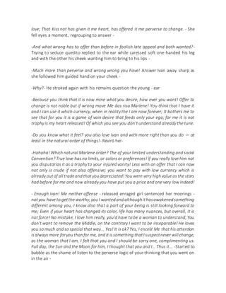 love; That Kiss not has given it me heart, has offered it me perverse to change. - She
fell eyes a moment, regrouping to answer -
-And what wrong has to offer than before in foolish late appeal and both wanted?-
Trying to seduce quedito replied to the ear while caressed soft one-handed his leg
and with the other his cheek wanting him to bring to his lips -
-Much more than perverse and wrong wrong you have! Answer Ivan away sharp as
she followed him guided hand on your cheek -
-Why?- He stroked again with his remains question the young - ear
-Because you think that it is now mine what you desire, how ever you want! Offer to
change is not noble but if wrong move Me das risa Marlene! You think that I have it
and I can use it which currency, when in reality the I am now forever; It bothers me to
see that for you it is a game of vain desire that feeds only your ego; for me it is not
trophy is my heart released! Of which you see you don't understand already the tune.
-Do you know what it feel? you also love Ivan and with more right than you do — at
least in the natural order of things!- Reviró her-
-Hahaha! Which natural Marlene order? The of your limited understanding and social
Convention? True love has no limits, or colors or preferences! If you really love him not
you disputarías it as a trophy to your injured vanity! Less with an offer that I can now
not only is crude if not also offensive; you want to pay with low currency which is
already outof all tradeand thatyou depreciated!You were very highvalue as the stars
had before for me and now already you have put you a price and one very low indeed!
- Enough Ivan! Me neither offense - released enraged girl sentenced her moorings -
notyou have to getthe worthy, you I wantedand althoughithasawakenedsomething
different among you, I know also that a part of your being is still looking forward to
me; Even if your heart has changed its color, life has many nuances, but overall, it is
not force! No mistake, I love him really, you'd have to be a woman to understand;You
don't want to remove the Middle, on the contrary I want to be inseparable! He loves
you so much and so special that way... Yes! It is ok? Yes, I encelé Me that his attention
isalways more foryou thanfor me, andit issomething thatI suspectnever will change,
as the woman that I am, I felt that you and I should be sorry one, complimenting us.
Full day, the Sun and the Moon for him, I thought that you and I... Thus it... -Started to
babble as the shame of listen to the perverse logic of your thinking that you went on
in the air -
 