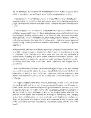 -Do not offend you, but you are much mistaken thinking that my through, using me as
a bait or complement you will have it, when it is he who already has us both.
- Understand Ivan! You are the Sun, I want to be your Moon wrong what about it? I
accept with love the breadth of their feelings and yours, it is not vanity nor desire to
judge, just want to be with him and be with you is somehow the same -insisted to Ivan
- smile
- There may be two Suns or two moons in the sky Marlene! Is true that there is a moon
and a Sun, you were able to see her dance, butnot understandwhich is which;I repeat
more promptly Marlene, until you clear at once can not have two moons in the sky!
Although maybe one is half and other fills, to ultimately Moons in its being and feeling
both; the combination that you think is not possible. - Marlene opened eyes and
understanding, suddenly understood and felt a deep shame that led him to genuine
repentance -
-Forgive me Ivan, I have sin of pride and selfishness, I forgive you because I don't think
to be able to do so how can he be so blind? I did it in a way so superficial and wrong,
in arrogance I felt compassionate; even noble and just love him regardless of
circumstances, accepting it as it was shame and sorrow in my heart feel Ivan! Now
that I see clearly, I must atone for my fault not look it back! Even though this I go life -
he already said with tears in his eyes, while surprisingly Ivan hugged him in
consolation-
- Now if you're worthy of love! You've left behind hunger and ego of the meat to reach
your heart, there was he waiting for you, as expected at me I discovered, it was my
acceptance, as well as in it just to find you; There is no need that you miss it; Here
there is no Suns or moons, love is like the universe, able to accommodate all the stars
in the sky.
They hugged like brothers for a few minutes, she rinsed her tears in the shirt of Ivan
surrounding it with both arms; from there, both were in the same tune. Nicolas went
home, since a teacher had not arrived and his group had earlier departure than usual;
to reach his home did not find his mother who was shopping, liked that vegetables of
the day. He left his books and began to write in their book of leather, where he kept
jealously hidden poems after sketches and drawings of architecture, and strangely,
written back front to bottom up, notes very hasty, nearly illegible and misalignment
that it did boast great affliction and anxiety when they were written. He leaned back
in the Chair in the room and inadvertently account falls asleep with the book in his
hands.
 