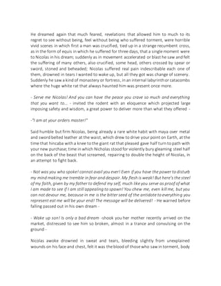 He dreamed again that much feared, revelations that allowed him to much to its
regret to see without being, feel without being who suffered torment, were horrible
vivid scenes in which first a man was crucified, tied up in a strange recumbent cross,
as in the form of equis in which he suffered for three days, that a single moment were
to Nicolas in his dream; suddenly as in movement accelerated or blast he saw and felt
the suffering of many others, also crucified, some head, others crossed by spear or
sword, stoned and beheaded; Nicolas suffered real pain indescribable each one of
them, drowned in tears I wanted to wake up, but all they got was change of scenery.
Suddenly he saw a kind of monastery or fortress, in an internal labyrinthor catacombs
where the huge white rat that always haunted him was present once more.
- Serve me Nicolas! And you can have the peace you crave so much and everything
that you want to... - invited the rodent with an eloquence which projected large
imposing safety and wisdom, a great power to deliver more than what they offered -
-"I am at your orders master!"
Said humble but firm Nicolas, being already a rare white habit with maya over metal
and sword belted leather at the waist, which drew to drive your point on Earth, at the
time that hincaba with a knee to the giant rat that pleased gave half turn to path with
your new purchase; time in which Nicholas stood for violently bury gleaming steel half
on the back of the beast that screamed, repairing to double the height of Nicolas, in
an attempt to fight back.
- Not was you who spoke! cannot avail you ever! Even if you have the power to disturb
my mind making me tremble in fear and despair. My flesh is weak! But here's the steel
of my faith, given by my father to defend my self, much like you serve as proof of what
I am made to see if I am still appealing to spawn! You chew me, even kill me, but you
can not devour me, because in me is the bitter seed of the antidote to everything you
represent eat me will be your end! The message will be delivered! - He warned before
falling passed out in his own dream -
- Wake up son! Is only a bad dream -shook you her mother recently arrived on the
market, distressed to see him so broken, almost in a trance and convulsing on the
ground -
Nicolas awoke drowned in sweat and tears, bleeding slightly from unexplained
wounds on his face and chest, felt it was the blood of those who saw in torment, body
 