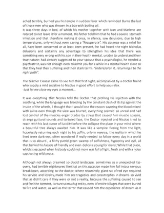 ached terribly, burned you his temple in sudden fever which reminded Burns the last
of those men who was thrown in a box with boiling oil.
It was three days in bed, of which his mother together with Ivan and Marlene are
rotated to not leave itfor a moment. Hisfather told him that he had a severe stomach
infection and that therefore making it once, in silence, saw delusions, due to high
temperatures, only without even saying a "Recuperate". His absence was a relief for
all, have been concerned or at least been present, he had heard the night Nicholas
delusions and certainly any advantage to strengthen his idea that there was
something very wrong with his son in their health mental, unable to understand their
true nature; had already suggested to your spouse that a psychologist, he needed a
psychiatrist, was not enough even to admit you for a while in a mental health clinic so
that they heal their suffering and their stark terms "enderezaran it, returning it to the
right path".
The teacher Eleazar came to see him that first night, accompanied by a doctor friend
who supply a mild sedative to Nicolas in good effort to help you relax.
-Just let me close my eyes a moment...
It was everything that Nicolas told the Doctor that profiling his injection with the
soothing, while the language was bleeding by the constant clash of its tip against the
inside of the wheels, I thought that I would lose the reason savoring the blood mixed
with saliva even though the view was blurred, everything seemed so unreal and had
lost control of the muscles engarrotados by stress that caused him muscle spasms,
strange guttural sounds and tortured face; the Doctor injected and Nicolas tried to
reach with his last ounce of lucidity before the collapse the place in your mind where
a beautiful tree always awaited him. It was like a vampire fleeing from the light,
hopelessly returning each night to his coffin, only in reverse, the reality in which he
lived were darkness, often wondered if really needed to follow every day in a world
that is so absurd , a filthy putrid green swamp of selfishness, hypocrisy and evil, all
that behind his facade of friendly and even delicate young for many; While that place,
which is escaped when hisbody could notmore was full of light, fresh and with a noisy
captivating wild peace.
Although not always dreamed so placid landscape, sometimes as a unexpected tip-
overs, had terrible nightmares like that on this occasion made him fall into a nervous
breakdown, according to the doctor; where recursively giant rat of red eye required
his service and loyalty, made him see tragedies and catastrophes in dreams so vivid
that as didn't care if they were or not a reality, because the suffering caused to see
and feel the torment, torture so much g entity, even of entire villages that were buried
to fire and water, as well as the terror that caused him the experience of dream as it
 