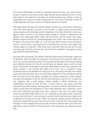 fell to Lord Cliff feeling as his flesh is included among the rocks, you had an almost
constant insomnia since many months ago, without anyone being the wiser; If some
kept secret in the closet had, was that, was afraid of going crazy, fanatic or even by
drug addict; He clung to the idea of being normal. The truth is that after months of
hidden episodes could your body and collapsed before her mother.
That night, after that leave the teacher Eleazar the physician, the mother of Nicholas
with two friends agreed to guards to not let even a single minute, worried about
muscle spasms and involuntary violent movements that made them fear could occur
against some furniture or the ground being asleep or raving. In appearance the
sedative had made good effect, fever had diminished, and the dream was stable.
Marlene asked to be the first, establishing eight-hour shifts, Ivan a little reluctant to
let went to his house that night, so in the morning while he went to the University,
mother to care for him, touching his turn in the afternoon and part of the night to be
relieved again p or Marlene. They knew that it was best that she was by the early
mornings, get the father and see Ivan, would be one ingredient more general stress
they were the health of Nicolas.
And they were not wrong. The mother of Nicolas improvised a comfortable single sofa
for Marlene, which provided the necessary so that the girl will spend the night close
to his son, but the relejada possible. Thus switched off the lights of the House, leaving
alone Marlene Nicolas in his fourth, at half light, not Macaw caress it with the look
while it dried with a small towel on the face loved sweat in which fever seemed to be
giving. Already in the intimate Dim light of the room, she is stripped of shoes,
loosened buttons and desfaldo her blouse to tilt to one side of the bed, from which
could easily dry the sweat with one hand while supported in hip and elbow stroking
with the other those soft cheeks conveyed him a great tenderness, almost lying on
the side of his beloved, he felt for the first time that had it only for her, in a way that
not imagined, like a child helpless, totally needed it What momentum you
inadvertently kissing it all over the face. In those kisses as rain, warm, short but
substantial was when without realizing when it arrived, the father of Nicholas was in
silence stood under the framework of your child's bedroom door, watching a scene
filled with tranquility and hope their heart, seeing as that cute and sweet young
woman kissed with tender love for his son. I watched as wanting to make a postcard
in your mind and heart; It said nothing, it seemed that he had outlined a slight smile
to Marlene to then go to his room, where he hoped his spouse, awake and aware of
what her husband had found in the room of his son. It was the first time in years that
the light of small movable bed in the alcove of those husbands went out to let much
light that as man the father of Nicholas had at the bottom by your beloved spouse
kept.
 