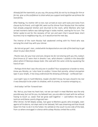 Already fall the twentieth, as you say, the young child, do not try to charge for him or
for me, give us the confidence to share what you support and together we achieve the
love family.
After feeding, his mother left to rest; Ivan arrived at noon with tasks and notes from
classes by his friend, until night fell, went out for dinner from Nicolas that the mother
had already prepared kitchen and returned to the room, while Marlene who had
arrived moments before was talking things tr iviales mother, waiting for his turn. The
father spoke to ask for the recovery of her son and warn that it would leave short
business trip to neighbouring city, so it would arrive the next day.
The Interior of the room Nicolas had awakened smiling with his friend who was
carrying the small tray with your dinner.
- But do not go get! -Ivan, smiled while he deposited on one side of the bed tray to get
closer to your dear friend-
-Thanks Ivan, for your love and care, forgive me for not sharing with you this, today's
front know as if I were that in dreams I see, what dreams I unfolds in this beautiful
place where El Naranjo always looks -She said with the same smile by squeezing the
hand of Ivan-
- Perhaps think that I was the only one in conflict? Your acceptance is harder to mine,
know you Nicolas, as I also have to confess I know that secretly, almost encryption
type in your drafts, it has long understood the drawing of Orange - confessed Ivan -
-Last night I was in it with Marlene, maybe she didn't know, her eyes closed in me, but
it was beautiful to be under its shadow, with its aroma, its essence wrapping us...
- And today I will be- Forward Ivan-
-No. Not so, you have my heart Ivan, not we can reach in meat Marlene was the only
possible way, but not for you, my beloved Ivan, you are able to travel withme without
having to touch us. Leave that we grow well together — said before the eyes of
tantrum and blame poorly disguised Ivan-
After dinner, he fell deeply asleep, Ivan gave to Marlene guard, who strangely, even
against all hisdesire, not slept next to her beloved, felt I was dreaming and that should
leave him free to do it to the fullest. He settled on the couch to one side of the bed,
from so where envisaged in silence while asleep Nicolas smiled like a child.
 