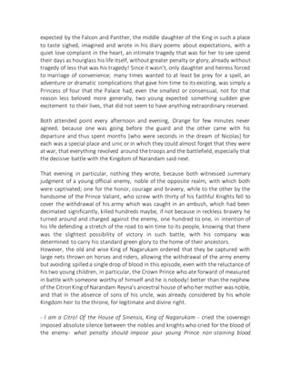 expected by the Falcon and Panther, the middle daughter of the King in such a place
to taste sighed, imagined and wrote in his diary poems about expectations, with a
quiet love complaint in the heart, an intimate tragedy that was for her to see spend
their days as hourglass his life itself, without greater penalty or glory, already without
tragedy of less that was his tragedy! Since it wasn't, only daughter and heiress forced
to marriage of convenience; many times wanted to at least be prey for a spell, an
adventure or dramatic complications that gave him time to its existing, was simply a
Princess of four that the Palace had, even the smallest or consensual, not for that
reason less beloved more generally, two young expected something sudden give
excitement to their lives, that did not seem to have anything extraordinary reserved.
Both attended point every afternoon and evening, Orange for few minutes never
agreed, because one was going before the guard and the other came with his
departure and thus spent months [who were seconds in the dream of Nicolas] for
each was a special place and unic or in which they could almost forget that they were
at war, that everything revolved around the troops and the battlefield, especially that
the decisive battle with the Kingdom of Narandam said next.
That evening in particular, nothing they wrote, because both witnessed summary
judgment of a young official enemy, noble of the opposite realm, with which both
were captivated; one for the honor, courage and bravery, while to the other by the
handsome of the Prince Valiant, who screw with thirty of his faithful Knights fell to
cover the withdrawal of his army which was caught in an ambush, which had been
decimated significantly, killed hundreds maybe, if not because in reckless bravery he
turned around and charged against the enemy, one hundred to one, in intention of
his life defending a stretch of the road to win time to its people, knowing that there
was the slightest possibility of victory in such battle, with his company was
determined to carry his standard green glory to the home of their ancestors.
However, the old and wise King of Nagarukam ordered that they be captured with
large nets thrown on horses and riders, allowing the withdrawal of the army enemy
but avoiding spilled a single drop of blood in this episode, even with the reluctance of
his two young children, in particular, the Crown Prince who ate forward of measured
in battle with someone worthy of himself and he is nobody! better than the nephew
of the CitronKing of Narandam Reyna's ancestral house of who her mother was noble,
and that in the absence of sons of his uncle, was already considered by his whole
Kingdom heir to the throne, for legitimate and divine right.
- I am a Citro! Of the House of Sinensis, King of Nagarukam - cried the sovereign
imposed absolute silence between the nobles and knights who cried for the blood of
the enemy- what penalty should impose your young Prince non-staining blood
 