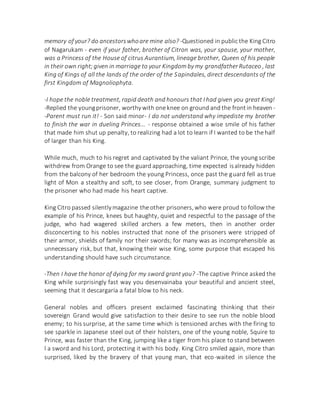 memory of your? do ancestorswhoare mine also? -Questioned in public the King Citro
of Nagarukam - even if your father, brother of Citron was, your spouse, your mother,
was a Princess of the House of citrus Aurantium, lineage brother, Queen of his people
in their own right;given in marriage to your Kingdom by my grandfatherRutaceo , last
King of Kings of all the lands of the order of the Sapindales, direct descendants of the
first Kingdom of Magnoliophyta.
-I hope the noble treatment, rapid death and honours that I had given you great King!
-Replied the youngprisoner, worthywith one knee on ground and the frontin heaven -
-Parent must run it! - Son said minor- I do not understand why impediste my brother
to finish the war in dueling Princes... - response obtained a wise smile of his father
that made him shut up penalty, to realizing had a lot to learn if I wanted to be the half
of larger than his King.
While much, much to his regret and captivated by the valiant Prince, the young scribe
withdrew from Orange to see the guard approaching, time expected isalready hidden
from the balcony of her bedroom the young Princess, once past the guard fell as true
light of Mon a stealthy and soft, to see closer, from Orange, summary judgment to
the prisoner who had made his heart captive.
King Citro passed silentlymagazine the other prisoners, who were proud to follow the
example of his Prince, knees but haughty, quiet and respectful to the passage of the
judge, who had wagered skilled archers a few meters, then in another order
disconcerting to his nobles instructed that none of the prisoners were stripped of
their armor, shields of family nor their swords; for many was as incomprehensible as
unnecessary risk, but that, knowing their wise King, some purpose that escaped his
understanding should have such circumstance.
-Then I have the honor of dying for my sword grant you? -The captive Prince asked the
King while surprisingly fast way you desenvainaba your beautiful and ancient steel,
seeming that it descargaría a fatal blow to his neck.
General nobles and officers present exclaimed fascinating thinking that their
sovereign Grand would give satisfaction to their desire to see run the noble blood
enemy; to his surprise, at the same time which is tensioned arches with the firing to
see sparkle in Japanese steel out of their holsters, one of the young noble, Squire to
Prince, was faster than the King, jumping like a tiger from his place to stand between
l a sword and his Lord, protecting it with his body. King Citro smiled again, more than
surprised, liked by the bravery of that young man, that eco-waited in silence the
 