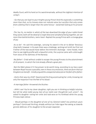 deadly Court, with his hand on his sword envainada, without the slightest intention of
using it.
- Go that you are loyal to your Knights young Prince! And this especially is something
more than that, as his bravery does not indicate value but sacrifice that only comes
from a feeling that is larger than the same honour - exclaimed looking at his prisoner
-
-The Soy Yo, no matter in which of the two download the edge of your noble Grand
King sword, both will be dead of a single blow and satisfied of being together, we are
more than battle brothers, twins heart -Replied the young Prince with a strange glow
of joy-
-As so be! - He said the sovereign, carrying his sword in the air to deliver ferocious
chop both; however in his eyes there was a challenge, wishing not to kill, but find out
if either of the two would move before the imminent discharge - none moved, more
than to see slightly profile with a beautiful smile; the surprise came with a distraught
from voice of the darkness of the Naranjo.
-No father! - Cried without unable to escape the young Princess to the astonishment
of all present, to which the trial already offered a great plot -
-Not the Matt please it! It has proven to be worth living, according to our law a pact
between Royal housesispossible, even in these circumstances, there are form thatour
Kingdomcan benefit - timidly arguedthe unexpected advocateat thefeet of his father-
- And is that way my child? -Questioned the King accentuating her smile, knowing not
only the response if not the feel of his blood -
-A marriage father -Answered she blushes-
- Ahhh I see! You're my clever daughter, right you are in thinking so helpful solution,
but tell me what noble young man of our realm ever thought for such union? - He
asked his daughter nailing her smile and look wise on his forehead while the young
Princess kept silence -
- Would perhaps in the daughter of one of my General noble? any premium yours
perhaps? -Continued the King, already without can hide rogue like seeing as towards
gironés defenses of his daughter to the answer expected -
 