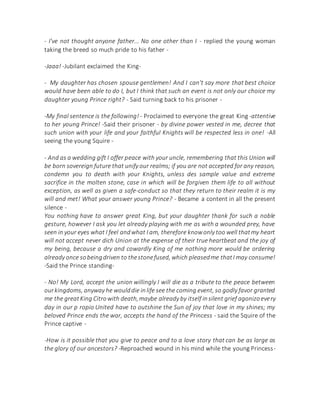 - I've not thought anyone father... No one other than I - replied the young woman
taking the breed so much pride to his father -
-Jaaa! -Jubilant exclaimed the King-
- My daughter has chosen spouse gentlemen! And I can't say more that best choice
would have been able to do I, but I think that such an event is not only our choice my
daughter young Prince right? - Said turning back to his prisoner -
-My final sentence is the following! - Proclaimed to everyone the great King -attentive
to her young Prince! -Said their prisoner - by divine power vested in me, decree that
such union with your life and your faithful Knights will be respected less in one! -All
seeing the young Squire -
- And as a wedding gift I offer peace with your uncle, remembering that this Union will
be born sovereign future that unify our realms; if you are not accepted for any reason,
condemn you to death with your Knights, unless des sample value and extreme
sacrifice in the molten stone, case in which will be forgiven them life to all without
exception, as well as given a safe-conduct so that they return to their realm it is my
will and met! What your answer young Prince? - Became a content in all the present
silence -
You nothing have to answer great King, but your daughter thank for such a noble
gesture, however I ask you let already playing with me as with a wounded prey, have
seen in your eyes what I feel andwhat I am, therefore knowonly too well thatmy heart
will not accept never dich Union at the expense of their true heartbeat and the joy of
my being, because a dry and cowardly King of me nothing more would be ordering
already once sobeingdriven to thestonefused, which pleasedme thatI may consume!
-Said the Prince standing-
- No! My Lord, accept the union willingly I will die as a tribute to the peace between
ourkingdoms, anyway he woulddie inlife see the coming event, so godly favor granted
me the greatKing Citrowith death,maybe already by itself insilent grief agonizoevery
day in our p ropio United have to outshine the Sun of joy that love in my shines; my
beloved Prince ends the war, accepts the hand of the Princess - said the Squire of the
Prince captive -
-How is it possible that you give to peace and to a love story that can be as large as
the glory of our ancestors? -Reproached wound in his mind while the young Princess-
 