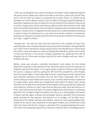- Calm you my daughter, your spite not take you to commit unfair judgement against
the young Prince, allows your heart to be able to see that a great story of love here,
that is not the color you expect or conventional to others there is is another thing;
someday you will be Queen and you must be able to distinguish good acceptable or
beautifulin appearance,learn tovalue the true innocenceof imprudence orignorance,
as well as rough justice of the conveniences offered by the law and even to the right
twist, this will be a great Queen that will refine the people and circumstances for what
they are in essence notin its appearanceand above all to understandwhensomething
is made or ceases to do because it is, you want to or can be; wisdom is a mysterious
fragrance my daughter to which only the smell not of reason if not from the heart you
can enjoy - taught his father -
-Perhaps am I the only one who sees the provision to the sacrifice of these men,
especially from two, that goes beyond torque duty with his Kingdom, being faithful to
your heart? You've earned my respect young Prince! And therefore you will be led to
the molten stone, one where our steels are forged born Red River of lava and in which
I know now that you or any of your Knights, especially one, gladly go more for his
Kingdom, by his Prince sees and gets hand fire for your Kingdom and your heart! -
Ordered the King -
Molten stone was actually a petrified immemorial trunk where the the United
blacksmiths poured a small waterfall of hot steel from which it took the necessary to
forge the swordsof the nobles, in turning to ancient traditionof honour which existed
for sustain a saying or oath by putting the left hand the cascade fire, some Knights
had lost several fingers or even deformed hand by supporting the three seconds that
were deemed necessary to formalize the rite; burns were unbearable, left in fever
and horrible pains that melted stone swore, many of which died horribly troubled not
to support them, while others are strengthened with steel in his heart; most said by
the bravo of the steel from the bowels of the Kingdom that it punished the hypocrites
and ambitious, that burns itself it was that the perjurers died. Only with the pure in
heart, that nobility and truth had in his words, Nagarukam steel mixing in his blood to
give them the strength to fight and defend just cause, as it winding down the breath
of false in terrible agony that was the formidable stone fu splendid! The horrendous
death reserved for the perjurers and dishonor to his lineage, not the flesh burns.
Swearing on the melted rock was done before, and by the same great goddess Nari,
mother of all; and as such, protective of their good children, but ruthless with those
who harm them with the lie, intrigue or ponzoña of his saying slandering them want.
The truth in the saying was beyond any interest or material value to the Nagarukanos.
 