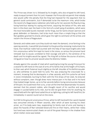 The Prince was driven to it, followed by his knights, who also stripped his left hand,
ready to equal torment than his Lord. However the Prince did not permit that nobody
else would suffer the penalty that the King had imposed for the argument that no
general could controvertir, but if demanded to be the maximum time, which broke
the record of a Nagarukano nobleman who held up for ten seconds the flow burning,
losing hand but leaving his saying and honor, acquiring the tattoo of fire, who was
born in the chest over the heart in the form of a small sprig of accidents, which were
the most honorable laurels reserved not for Kings, but for Saints chosen warriors and
great defenders or liberators, had to be much more than a simple King so that the
Nari goddess granted his brand, which gave the right to command all the armies and
reclaim the throne of Nagarukam.
Generals and nobles were sure they could not meet the demand, since fainting in the
opening seconds, it would fall plummeted to the ground by removing involuntarily his
hand; that mythical noble had counted with the help of two loyal knights who held
him unconscious while firm kept his hand in the stone; so serious the prisoner hand
removed due to causes unrelated to their courage and with it, the sentence of his
death and his knights would be signed. The King left to follow the course of actions,
intrigued on how his prisoner would solve the dilemma hidden.
Already against the cascade of steel which washing burning the young Prince put for
a second his left hand on the coat of arms of his family that at the height of his heart,
to then seat which fraternal touch slightly on the left shoulder of his faithful escuder
or, who withdrew to avoid held his Lord; This was analyzing the crossroads for a
moment, knowing that he desmayaría in a few seconds; with firm pulse he sat hand
in stone immediately burning his flesh with the first drops of hot steel, he endured
without complaint, even though drew more intense pain in his face and in his hand
they looked longer bones, up to to five seconds before losing consciousness because
of the pain, he issued more than a cry, a roar at the time that desenvainaba hissword,
alarmed that the present nobles, who thought recant of his sacrifice and would
engage in suicidal battle to his men, but he did not give them time for anything, his
sword held with the right hand sailed the air as lightning, cutting his left hand first, for
immediately in second round nail on the stone.
So it fell to the ground unconscious Prince, while his left hand with the sword impaled
was consumed entirely in fifteen seconds; after which all were burning his chest
armor, as if his body were lava, evaporating his family coat of arms and leaving in
place the hazards of Nari tattooed blood and fire on their hearts, while their newly
lost hand was reconstructed sheets on soil of the great Naranjo in the shadow from
which molten stone was locked.
 