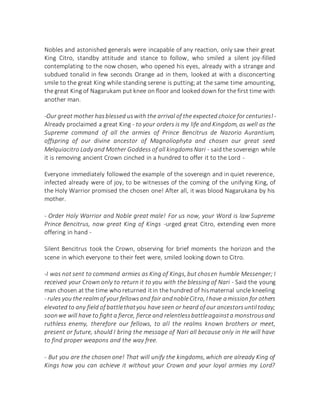 Nobles and astonished generals were incapable of any reaction, only saw their great
King Citro, standby attitude and stance to follow, who smiled a silent joy-filled
contemplating to the now chosen, who opened his eyes, already with a strange and
subdued tonalid in few seconds Orange ad in them, looked at with a disconcerting
smile to the great King while standing serene is putting;at the same time amounting,
the great King of Nagarukam put knee on floor and looked down for the first time with
another man.
-Our great mother hasblessed uswith the arrival of the expected choice for centuries!-
Already proclaimed a great King - to your orders is my life and Kingdom, as well as the
Supreme command of all the armies of Prince Bencitrus de Nazorio Aurantium,
offspring of our divine ancestor of Magnoliophyta and chosen our great seed
Melquiacitro Lady and Mother Goddess of all kingdomsNari - said the sovereign while
it is removing ancient Crown cinched in a hundred to offer it to the Lord -
Everyone immediately followed the example of the sovereign and in quiet reverence,
infected already were of joy, to be witnesses of the coming of the unifying King, of
the Holy Warrior promised the chosen one! After all, it was blood Nagarukana by his
mother.
- Order Holy Warrior and Noble great male! For us now, your Word is law Supreme
Prince Bencitrus, now great King of Kings -urged great Citro, extending even more
offering in hand -
Silent Bencitrus took the Crown, observing for brief moments the horizon and the
scene in which everyone to their feet were, smiled looking down to Citro.
-I was not sent to command armies as King of Kings, but chosen humble Messenger; I
received your Crown only to return it to you with the blessing of Nari - Said the young
man chosen at the time who returned itin the hundred of hismaternal uncle kneeling
- rules you the realm of your fellowsand fair andnobleCitro, I have amission for others
elevated to any field of battlethatyou have seen or heard of our ancestorsuntiltoday;
soonwe will have to fight a fierce, fierce and relentlessbattleagainsta monstrousand
ruthless enemy, therefore our fellows, to all the realms known brothers or meet,
present or future, should I bring the message of Nari all because only in He will have
to find proper weapons and the way free.
- But you are the chosen one! That will unify the kingdoms, which are already King of
Kings how you can achieve it without your Crown and your loyal armies my Lord?
 
