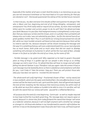 Especially if the mother of all wars is next! And the enemy is so monstrous as you say
you can not renounce it and leave us! You must lead us! It is your destiny, for that you
are elected or not? - Distressed questioned the old tax of the terrible future monarch
-
-Is that now you, my dear and wise Citro doubts of Nari and question his designs? She
who is Moon and Sun, beginning and end of all things Almighty, omnipotent, and
omnipresent! You think really need or require all our armies, by more than multiplied
billion were his number and current, power to do his will? Don't be afraid and keep
your faith!Because itis your fear thatmalignantenemy is strengthened,is only in your
fear that you need your armies and the Crown, and is in such fear that such battle will
always miss out is why I was not selected by your fears , but for the eternal love of our
great goddess mother Nari! Thus in such battle our strong and proud warriors would
fall, while our most humble servants will boost as holy warriors because there will be
no need to wait for me, because everyone will be chosen knowing the message and
the way! It is somethingthatyou will soonunderstandlovedCitro, asour race of giants
has so much honor, both pride and so much value that did not reach to develop
something still unknown to humanity! In which will be the true seed of Nari, already
known in his facet as Sol after the end of our times, by the name of Yah.
- Terrible message is my great Lord! Who expected so he lived to govern thousand
years as King of Kings in a golden age for our people is who brings us so chilling
message our end is near! If so, I'm afraid that few will have to resign and will prefer
falling into denial I believe in you! Therefore I ask you again:take the armies! A law or
such message must be backedby force so there isobedience andcompliance with fear
for you, I can't help it! Take the armies I beg you! Them you will protect those who
obey your law does not want to - insisted the old monarch -
-The whole earth will unify High King! - Proclaimed chosen of Nari - not by sword, but
in love andfaith, which are the spear and shieldof Nari; the only effective force in such
contest will be the heart and his will, spirit and their faith, that will germinate beyond
the end of time revealing me Ron because that monstrous enemy lies within each of
us! By what we must first subdue us humble to be able to cross it in sacrifice, will not
be with the sword that our victory will come - paused for a reflective Bencitrus -
-All purpose also the seed of a new beginning - Continued - as well as maybe required
to lose hope to find the true faith great King; The message does not require spear or
sword, because it is divine law; from today forward the sword that charge I will serve
as a table for salvation, because it will not fight anymore with a brother by I amorgo
or strange it is. All those who believe in my transformed his sword in raft to follow me
withher in tow onthe development road;thosewho don'tdoit now, will have toperish
 