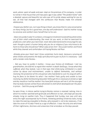 work, where spent all week and even slept on the premises of his company, in order
to not be in that House that until two years ago it was called "The perfect home" with
a devoted spouse and beautiful son who was all his pride always waiting for you to
eat; all that had changed with the confession that Nicolas made him entered
adolescence.
-Forgive your father son, noit says thingsinheart, you know thatit is very conservative
on many things, but he is good man, one day will understand - Said his mother trying
to convince and comfort more herself than to his son-
- Does not justifyit Lady! It isa beast,a misogynistintoleranttoeverything whatcomes
out of their small understanding. She never let you work, or that he exercised his
profession, even when your best level, never did understand and to encourage his son,
even though a great is human being why you be so religious if you only know to do
harm to those who should love? What Lady serves him! -Discussed mother and friend
while they cleaned and confortaban still laying Nicolas red floor.
-Already grow your heart Ivan! Grow sometimes hurts meat, because a pruning of
what chokes and prevents the leafy spirit flourish to give its fruit it is necessary - said
with a tender smile Nicolas -
- Not you have to justify it mother, I know your history of childhood, I met my
grandmother, she told me to regret their mother in death-bed bugs. I know what they
suffered, what they lacked, I see in their eyes that child crying still fearful in a dark
corner by abuse and mistreatment, unable to defend themselves, and without
receiving the protection of the only person who had failed to cure his anguish with a
hug he fears to be blame his what I live mother! Feels guilty and unable to love
receiving my father be blooming beautiful! Although this is necessary to break so rigid
and dry mould so it will be mother! You have faith and you will see it, all the scourges
that my body receives will be those who break its shell which developed over the years
in prison. - Said the young and faded -
So were three, in silence awhile trying to Nicolas restore is received racking, time in
which his mother watched with gratitude and affection to Ivan, who kept pet wounds
already rising on swollen trails. Thus it happened that Sunday, Ivan was until very
entry the night accompanied by his friend, reviewing pending University tasks, trying
to make the evening enjoyable to Nicolas, who enjoyed it, not to be necessary, if not
take the strain of his dear friend as a sign of affection. It was the only one who knew
of their nightmares, dizziness and uneasiness that arreciaban as the days passed.
 