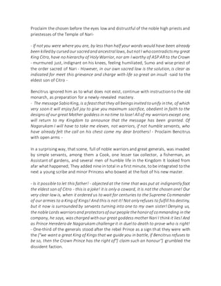 Proclaim the chosen before the eyes low and distrustful of the noble high priests and
priestesses of the Temple of Nari-
- If not you were where you are, by less than half your words would have been already
been killedby cursed our sacredand ancestrallaws, butnotI whocontradictsmy great
King Citro, have no hierarchy of Holy Warrior, nor am I worthy of ASP AR to the Crown
- murmured just, indignant on his knees, feeling humiliated, Sumo and wise priest of
the order sacred of Nari - However, in our own sacred law is the solution, is clear as
indicated for meet this grievance and charge with life so great an insult -said to the
eldest son of Citro -
Bencitrus ignored him as to what does not exist, continue with instruction to the old
monarch, as preparation for a newly-revealed mastery.
- The message SabioKing, is a feastthatthey all beingsinvited tounify inthe, of which
very soon it will enjoy full joy to give you maximum sacrifice, obedient in faith to the
designs of our great Mother goddess in no time to lose! All of my warriors except one,
will return to my Kingdom to announce that the message has been granted. Of
Nagarukam I will have to take me eleven, not warriors, if not humble servants, who
have already felt the call on his chest come my dear brothers! - Proclaim Bencitrus
with open arms -
In a surprising way, that scene, full of noble warriors and great generals, was invaded
by simple servants, among them a Cook, one lesser tax collector, a fisherman, an
Assistant of gardens, and several men of humble life in the Kingdom It looked from
afar what happened; They added nine in total in a first minute, to be integrated to the
next a young scribe and minor Princess who bowed at the foot of his new master.
- Is it possible to let this father! - objected at the time that was put at indignantly foot
the eldest son of Citro - this is a joke! it is only a coward, it is not the chosen one! Our
very clear law is, when it ordered us to wait for centuries to the Supreme Commander
of our armies to a King of Kings! And this is not it! Not only refuses to fulfill his destiny,
but it now is surrounded by servants turning into one to my own sister! Denying us,
the noble Lords warriorsand protectorsof our people the honorof commanding in the
company, he says, was charged with our great goddess mother Nari I think it lies! And
as Prince Heredero de Nagarukam challenge it in duel to death to prove who is right!
- One-third of the generals stood after the rebel Prince as a sign that they were with
the ["we want a great King of Kings that we guide you in battle, if Bencitrus refuses to
be so, then the Crown Prince has the right of"] claim such an honour"] grumbled the
dissident faction.
 