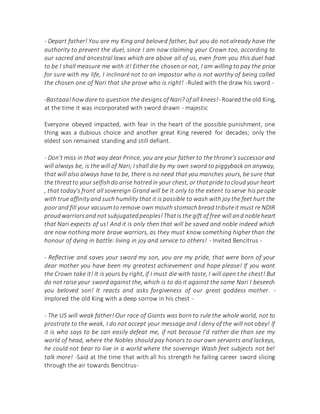 - Depart father! You are my King and beloved father, but you do not already have the
authority to prevent the duel, since I am now claiming your Crown too, according to
our sacred and ancestral laws which are above all of us, even from you this duel had
to be I shall measure me with it! Either the chosen or not, I am willing to pay the price
for sure with my life, I inclinaré not to an impostor who is not worthy of being called
the chosen one of Nari that she prove who is right! -Ruled with the draw his sword -
-Bastaaa!how dare to question the designs of Nari? of all knees!- Roared the old King,
at the time it was incorporated with sword drawn - majestic
Everyone obeyed impacted, with fear in the heart of the possible punishment, one
thing was a dubious choice and another great King revered for decades; only the
eldest son remained standing and still defiant.
- Don't miss in that way dear Prince, you are your father to the throne's successor and
will always be, is the will of Nari; I shall die by my own sword to piggyback on anyway,
that will also always have to be, there is no need that you manches yours, be sure that
the threatto your selfishdo arise hatredin your chest, or thatpride tocloud your heart
, that today's front all sovereign Grand will be it only to the extent to serve his people
with true affinity and such humility that it is possible to wash with joy the feet hurt the
poorand fill your vacuum to remove own mouth stomachbread tributeit must re NDIR
proudwarriorsand not subjugatedpeoples!Thatis the gift of free will and nobleheart
that Nari expects of us! And it is only then that will be saved and noble indeed which
are now nothing more brave warriors, as they must know something higher than the
honour of dying in battle: living in joy and service to others! - Invited Bencitrus -
- Reflective and saves your sword my son, you are my pride, that were born of your
dear mother you have been my greatest achievement and hope please! If you want
the Crown take it! It is yours by right, if I must die with taste, I will open the chest! But
do not raise your sword against the, which is to do it against the same Nari I beseech
you beloved son! It reacts and asks forgiveness of our great goddess mother. -
Implored the old King with a deep sorrow in his chest -
- The US will weak father! Our race of Giants was born to rule the whole world, not to
prostrate to the weak, I do not accept your message and I deny of the will not obey! If
it is who says to be can easily defeat me, if not because I'd rather die than see my
world of head, where the Nobles should pay honors to our own servants and lackeys,
he could not bear to live in a world where the sovereign Wash feet subjects not be!
talk more! -Said at the time that with all his strength he failing career sword slicing
through the air towards Bencitrus-
 