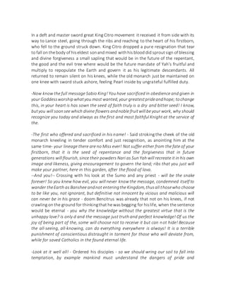 In a deft and master sword great King Citro movement it received it from side with its
way to Lance steel, going through the ribs and reaching to the heart of his firstborn,
who fell to the ground struck down. King Citro dropped a pure resignation that tear
to fall on the body of hiseldest sonand mixed withhis blood did sproutsign of blessing
and divine forgiveness a small sapling that would be in the future of the repentant,
the good and the evil tree where would be the future mandate of Yah's fruitful and
multiply to repopulate the Earth and govern it as his legitimate descendants. All
returned to remain silent on his knees, while the old monarch just be maintained on
one knee with sword stuck ashore, feeling Pearl inside by ungrateful fulfilled duty.
-Now know the full message Sabio King! You have sacrificed in obedience and given in
your Goddessworshipwhatyou most wanted,your greatestprideandhope; tochange
this, in your heart is has sown the seed of faith truly is a dry and bitter seed! I know,
butyou will soonsee which divine flowers andnoble fruitwill be your work, why should
recognize you today and always as the first and most faithful Knight at the service of
the.
-The first who offered and sacrificed in his name! - Said stroking the cheek of the old
monarch kneeling in tender comfort and just recognition, as anointing him at the
same time- your lineage there are no Miss ever! Not suffer either from the fate of your
firstborn, that it is the seed of repentance and the forgiveness that in future
generations will flourish, since their powders Nari as Sun Yah will recreate it in his own
image and likeness, giving encouragement to govern the land; ribs that you just will
make your partner, here in this garden, after the flood of lava.
--And you!-- Crossing with his look at the Sumo and any priest - will be the snake
forever! So you knew how evil, you will never know the message, condemned itself to
wander theEarth as Banshee andnot enteringthe Kingdom,thusall thosewho choose
to be like you, not ignorant, but definitive not innocent by vicious and malicious will
can never be in his grace - doom Bencitrus was already that not on his knees, if not
crawling on the ground for thinkingthat he was begging for hislife, when the sentence
would be eternal - you why the knowledge without the greatest virtue that is the
unhappy love? is only d and the message just truth and perfect knowledge! Of us the
joy of being part of the, some will choose not to receive it but can not hide! Because
the all-seeing, all-knowing, can do everything everywhere is always! It is a terrible
punishment of conscientious distraught in torment for those who will deviate from,
while for saved Catholics in the found eternal life.
-Look at it well all! - Ordered his disciples - so we should wring our soil to fall into
temptation, by example mankind must understand the dangers of pride and
 