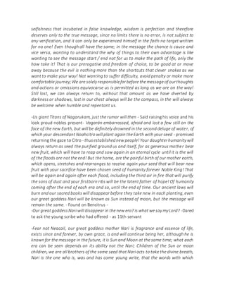 selfishness that incubated in false knowledge, wisdom is perfection and therefore
deserves only to the true message, since no limits there is no error, is not subject to
any verification, and it can only be experienced himself in the faith no target written
for no one! Even though all have the same; in the message the chance is cause and
vice versa, wanting to understand the why of things to their own advantage is like
wanting to see the message start / end not for us to make the path of life, only the
how take it! That is our prerogative and freedom of choice, to be good at or move
away because the evil is nothing more than the shortcuts that clever snakes as we
want to make your way! Not wanting to suffer difficulty, avoid penalty or make more
comfortable journey;We are solely responsibleforbefore the message of ourthoughts
and actions or omissions equivocarse us is permitted as long as we are on the way!
Still lost, we can always return to, without that amount as we have diverted by
darkness or shadows, lost in our chest always will be the compass, in the will always
be welcome when humble and repentant us.
-Us giant Titans of Nagarukam, just the rumor will then - Said raising his voice and his
look proud nobles present- Vagarán embarrassed, afraid and lost a few still on the
face of the new Earth, but will be definitely drowned in the second deluge of water, of
which your descendant Noahcitro will plant again the Earth with your seed - promised
returning the gaze to Citro - thusestablishednew people!Your daughterhumanity will
always return as seed the purified ground us and itself, for as generous mother bear
new fruit, which will have to reap and sow again in an eternal cycle until it is the will
of the floods are not the end! But the home, are the painful birth of our mother earth,
which opens, stretches and rearranges to receive again your seed that will bear new
fruit with your sacrifice have been chosen seed of humanity forever Noble King! That
will be again and again after each flood, including the third air in fire that will purify
the sons of dust and your firstborn ribs will be the latent father of hope! Of humanity
coming after the end of each era and so, until the end of time. Our ancient laws will
burn and our sacred books will disappear before they take new in each planting, even
our great goddess Nari will be known as Sun instead of moon, but the message will
remain the same. - Found on Bencitrus -
-Our great goddessNari will disappear in the new era? is what we say my Lord? -Dared
to ask the young scribe who had offered - as 11th servant
-Fear not Neacail, our great goddess mother Nari is fragrance and essence of life,
exists since and forever, by own grace, is and will continue being her, although he is
known for the message in the future, it is Sun and Moon at the same time; what each
era can be seen depends on its ability not the Nari; Children of the Sun or moon
children, we are all brothers of the same seed that Nari acts to take the divine breath,
Nari is the one who is, was and has come young write, that the words with which
 