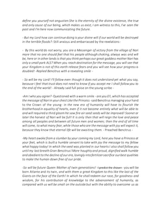 define you yourself not angustien She is the eternity of the divine existence, the true
and only cause of our being, which makes us exist, I am witness to this, I've seen the
past and I'm here now communicating the future.
- But my Lord how can continue doing is your divine will if our world will be destroyed
in the terrible floods?- Still anxious and embarrassed by the revelations-
- By this world do not worry, you are a Messenger of victory from the village of Nari
more that no one should feel that his people although choking, always was and will
be, here or in other lands is that you think perhaps our great goddess mother Nari has
only a small park ALS? When you reach destination for the message, you will see that
your Kingdom is not of this earth release fears and you will see how your progress is
doubled! -Replied Bencitrus with a revealing smile -
- So will be my Lord! I'll follow even though it does not understand yet what you say,
because I feel that trust does not need to know if you accept me I shall follow you to
the end of the world! - Already said full poise on the young scribe -
-Am I who you agree?- Questioned with a warm smile - are you El!, which has accepted
the message of Nariin your chest Like the Princess -said Bencitrus managing yourhand
to the Crown of the young- in the new era of humanity will have to flourish the
brotherhood in equality of hearts, even if it not become entirely what will be able to
and will required a third gloom He saw fire air seed seeds will be improved! Sooner or
later the harvest of Nari will be full! It is only then that will reign the love and peace
among all peoples and between all future men and women; then the end of all time
will come, to what many fear, while those who are the message with joy will expect it,
because they know that eternal life will be awaiting them. - Preached Bencitrus -
-My heart awoke from a slumber by your coming my Lord, here you have a Princess at
your feet, which is built a humble servant to take with joy the message to my fellow
what happy today! In which the seed was planted in our hearts I also shall follow you
until my last breath Gran Bencitrus! More haughty and proud, dignified walk humble
and obedientto the decline of our era, lovingly intofertilizersacrifice ourbest qualities
to make the human dawn free of our pride.
-So will be future Queen Mother of twin generations! -I predict the chosen - you will be
born Atlante and its twin, and with them a great Kingdom to this like the last of the
Giants on the face of the Earth! In which he shall redeem our race, for goodness and
wisdom, for his contribution of knowledge to the advancement of humanity, as
compared with us will be small on the outside but with the ability to overcome us as
 