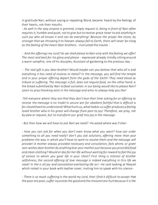 in gratitude Nari, without saying or repeating Word, became heard by the feelings of
their hearts, not their mouths.
- As well in the way anyone is granted, simply request it, being in front of Nari often
requires it, humble and quiet, not to give but to receive grace never to ask anything in
such joy who all knows it and can do everything! Because the prayer like stone, by
stronger that we throwing it to Heaven always fall to Earth, there will never be rising
as the feeling of the heart Dear brothers - instructed the master -
- And the offerings my Lord? As we shall please to Nari only with the feeling we offer!
The most and best for his glory and please - expressed already timidly sitting around
a warm campfire, one of his disciples, Assistant of gardening to the previous day -
- The real gift is you dear brother! Would maybe can you believe that who all is and
everything it has need of incense or metal? In the message, you will find the temple
and in your prayer offering depart from the gods of the Earth! They need blood as
tribute or suffering. The message is full, does not require food, on the other hand, is
the bread submitted by Nari to feed ourselves in our being would like to please Nari?
Learn to pray thanking exist in the message and aims to always help you like!
-Tell everyone where they are that they don't lose their time asking for or offering to
receive the message is no trade! Is secure win for obedient faithful that is difficult is
for closedheartto understand!Whathurtsus,whatmakes ussuffer producesa feeling
loved brother who in his grace will change from pain to joy! Therefore, we pray, not
by plea or request, but to transform our grief into joy in the message.
- But then how we will have to ask Nari we need? -He asked where was Fisher-
- How you can ask for when you don't even know what you want? how can order
something to all you need really? don't you ask solutions, offering more than your
problems the way in which you'll have to work to resolve them and the message will
provide! A mother always provided necessary and consolation, fails whims or grant
vain wishes dear brotherdo anythinglove your mother just because you provided food
and clean clothing? Would or das for her life without waiting for reward to feel the joy
of service to whom you gave life in your chest? First thing is interest of brother
selfishness, the second offering of love message is indeed everything in this life we
need! In the is all joy and consolation everlasting life as! -He said looking at Neacail
which noted in your book with leather cover, inviting him to speak with his silence-
- There is so much suffering in the world my Lord, that I find it difficult to accept that
the poor are poor,suffer injusticesthe goodand the innocentare hurtbecause it is the
 