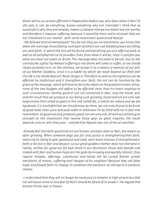divine will as our priests affirmed in Nagarukam before you why Does allow it Nari? If
she sees it, can do everything, knows everything why not intercede! I think that so
successful iswhy they are temples, makes us believe thatwe are bador are not worthy
and therefore it imposes suffering, because it would be more sad to discover that are
not interested to our mother -with some resentment questioned Neacail -
- My beloved and tormented poet! You do not cling you to resentment, you know that
when the evenings lloras feeling such pain of others are not shedding tears but filling
you with faith, in which the lost will be found and everything you are offering paid, as
well as all satisfied tort La Fe provides! Even from what it will be, since it satisfies you
what you have not eaten or drunk; The message does not need to be evil, but on the
contrary No sufras! by Neacail suffering Is not divine will come to suffer, or we should
resign ourselves to it, on the contrary, we accept it as a means or exercise of our will,
of our Mother Goddess, since it is a ladder by which we reach beyond our flesh feel
this life is mo lienda Neacail! Never forget it;Therefore as well as the righteous can be
affected by misfortune and it strengthen your faith, the evil can be touched by the
grace of the message, which will have to die to be rebornto thegreatesthuman virtue,
none of the two budgets will define to be affected more than his heart response to
such circumstances. Earthly good or evil not interested in Nari, only the mood, will,
and the result that we produce in our being such grinding. Good and evil are only two
large stones that rotate as gears in this mill called life, in which we reduce and we are
squeezed, it is inevitablethat we shouldmove by them, we can only choose to be fruits
of good seed, clean juice and pulp noble or otherwise To be filled with rot in fear and
resentment. So goodnotonly produces good,nor evil only evil, all with ouractionsgive
strength to the revolutions that revolve those gear as giant trapiche, the result
depends only on who they pass - noticed that Neacail was not of the all satisfied -
-Already feel that both good and evil are human concepts alien to Nari, she awaits us
after grinding. When someone begs you for only justice is strengthening their faith,
maturing its being to give good juice and seed, each heart chooses if strengthened in
faith or be lost in fear and despair, so our great goddess mother does not intervene in
reality, neither for good nor for bad chord in our discretion; those who benefit and
traded with fear and human hope are the gods by knowing and worldly interest, they
require temples, offerings, submission and blood will be cursed forever priests
merchants of misery, suffering and! despair of his neighbor! Because they sell false
hope and flawed faith to change to condition the existence of siblings to a perverse
slavery.
-I understand that they will no longer be necessary to temples or high priests but that
not will cause some to lose fear of Nari? should be afraid of its power!-He argued that
kitchen Porter was in Palace-
 