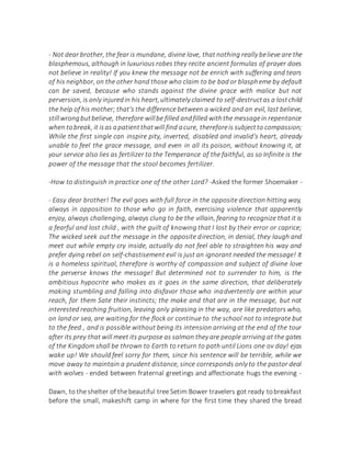 - Not dear brother, the fear is mundane, divine love, that nothing really believe are the
blasphemous, although in luxurious robes they recite ancient formulas of prayer does
not believe in reality! If you knew the message not be enrich with suffering and tears
of his neighbor, on the other hand those who claim to be bad or blaspheme by default
can be saved, because who stands against the divine grace with malice but not
perversion, is only injuredin his heart,ultimately claimed to self-destructas a lostchild
the help of his mother; that's the difference between a wicked and an evil, last believe,
stillwrongbutbelieve, therefore willbe filled andfilled withthe messagein repentance
when tobreak, it isas apatientthatwill find acure, thereforeis subjectto compassion;
While the first single can inspire pity, inverted, disabled and invalid's heart, already
unable to feel the grace message, and even in all its poison, without knowing it, at
your service also lies as fertilizer to the Temperance of the faithful, as so Infinite is the
power of the message that the stool becomes fertilizer.
-How to distinguish in practice one of the other Lord? -Asked the former Shoemaker -
- Easy dear brother! The evil goes with full force in the opposite direction hitting way,
always in opposition to those who go in faith, exercising violence that apparently
enjoy, always challenging, always clung to be the villain, fearing to recognize that it is
a fearful and lost child , with the guilt of knowing that I lost by their error or caprice;
The wicked seek out the message in the opposite direction, in denial, they laugh and
meet out while empty cry inside, actually do not feel able to straighten his way and
prefer dying rebel on self-chastisement evil is just an ignorant needed the message! It
is a homeless spiritual, therefore is worthy of compassion and subject of divine love
the perverse knows the message! But determined not to surrender to him, is the
ambitious hypocrite who makes as it goes in the same direction, that deliberately
making stumbling and falling into disfavor those who inadvertently are within your
reach, for them Sate their instincts; the make and that are in the message, but not
interested reaching fruition, leaving only pleasing in the way, are like predators who,
on land or sea, are waiting for the flock or continue to the school not to integrate but
to the feed , and is possible without being its intension arriving at the end of the tour
after its prey that will meet its purpose as salmon they are people arriving at the gates
of the Kingdom shall be thrown to Earth to return to path until Lions one ov day! ejas
wake up! We should feel sorry for them, since his sentence will be terrible, while we
move away to maintain a prudent distance, since corresponds only to the pastor deal
with wolves - ended between fraternal greetings and affectionate hugs the evening -
Dawn, to the shelter of the beautiful tree Setim Bower travelers got ready tobreakfast
before the small, makeshift camp in where for the first time they shared the bread
 