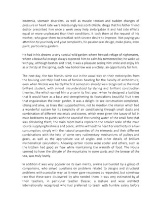 Insomnia, stomach disorders, as well as muscle tension and sudden changes of
pressure or heart rate were increasingly less controllable; drugs that his father friend
doctor prescribed him once a week away help aletargaban it and had side effects
equal or more unpleasant than their conditions. It took them at the request of his
mother, who gave them to breakfast with sincere desire to improve. Not paying you
attention to your body and your complaints, his passion was design, make plans, even
paint, particularly gardens.
He had in his dreams a very special wild garden where he took refuge of nightmares,
where a beautiful orange always expected him to calm his tormented be; he woke up
with joy, although beaten and tired, it was a pleasure seeing him smile and enjoy life
as a thirsty at the spring, each new tomorrow was a victory, an opportunity for him.
The next day, the two friends came out in the usual way on their motorcycles from
the housing unit they lived tens of families heading for the Faculty of architecture;
even when Nicolas was hardly the first semesters already was recognized as the most
brilliant student, with almost misunderstood by daring and brilliant construction
theories, like which earned him a prize in its first year, when he designed a building
that It would have as a base and strengthening its foundations beautiful fruit trees
that engalanaban the inner garden. It was a delight to see construction completed,
strong and alive, as trees that supported him, not to mention the interior which had
a wonderful system for its simplicity of air conditioning through small ducts and
combination of different materials and stones, which were given the luxury of lull in
main bedrooms to guests with the sound of the running water of the small font that
was circulating them; the main room had a replica to the smaller scale of the main
source supplyingfreshness and peace; all this withoutthe need for electricity or a fuel
consumption, simply with the natural properties of the elements and their different
combinations with the help of some very rudimentary mechanisms of pulleys and
gears, as well as the appropriate use of angles and other details of brilliant
mathematical calculations. Allowing certain rooms were cooler and others, such as
the kitchen had good air flow while maintaining the warmth of food. The House
seemed to have the climate of the mountains in some parts and the breeze of the
sea, was truly lovely.
In addition it was very popular on its own merits, always surrounded by a group of
companions, who solved questions on problems related to designs and structural
problems with a peculiar way, as it never gave responses as requested, but somehow
rare that these were discovered by who needed them. It was very estimated by all
their teachers, in particular teacher Eleazar, a mature and wise architect
internationally recognized who had preferred to teach with humble salary before
 