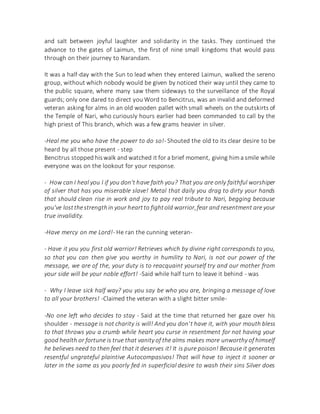 and salt between joyful laughter and solidarity in the tasks. They continued the
advance to the gates of Laimun, the first of nine small kingdoms that would pass
through on their journey to Narandam.
It was a half-day with the Sun to lead when they entered Laimun, walked the sereno
group, without which nobody would be given by noticed their way until they came to
the public square, where many saw them sideways to the surveillance of the Royal
guards; only one dared to direct you Word to Bencitrus, was an invalid and deformed
veteran asking for alms in an old wooden pallet with small wheels on the outskirts of
the Temple of Nari, who curiously hours earlier had been commanded to call by the
high priest of This branch, which was a few grams heavier in silver.
-Heal me you who have the power to do so!- Shouted the old to its clear desire to be
heard by all those present - step
Bencitrus stopped hiswalk and watched it for a brief moment, giving hima smile while
everyone was on the lookout for your response.
- How can I heal you I if you don't have faith you? That you are only faithful worshiper
of silver that has you miserable slave! Metal that daily you drag to dirty your hands
that should clean rise in work and joy to pay real tribute to Nari, begging because
you've lostthestrengthin your heartto fightold warrior,fear and resentment are your
true invalidity.
-Have mercy on me Lord!- He ran the cunning veteran-
- Have it you you first old warrior! Retrieves which by divine right corresponds to you,
so that you can then give you worthy in humility to Nari, is not our power of the
message, we are of the, your duty is to reacquaint yourself try and our mother from
your side will be your noble effort! -Said while half turn to leave it behind - was
- Why I leave sick half way? you you say be who you are, bringing a message of love
to all your brothers! -Claimed the veteran with a slight bitter smile-
-No one left who decides to stay - Said at the time that returned her gaze over his
shoulder - message is not charity is will! And you don't have it, with your mouth bless
to that throws you a crumb while heart you curse in resentment for not having your
good health or fortune is true that vanity of the alms makes more unworthy of himself
he believes need to then feel that it deserves it! It is pure poison! Because it generates
resentful ungrateful plaintive Autocompasivos! That will have to inject it sooner or
later in the same as you poorly fed in superficial desire to wash their sins Silver does
 