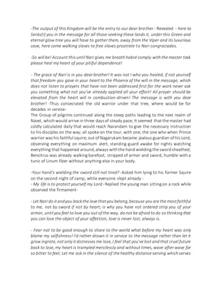 -The output of this Kingdom will be the entry to our dear brother - Revealed - here to
Serás(r) you in the message for all those seeking these lands it, under this Green and
eternal glow tree you will have to gather them, away from the Viper and its luxurious
cave, here come walking slaves to free slaves prostrate to Nari congraciados.
-So will be! Account this until Nari gives me breath habré comply with the master task
please heal my heart of your pitiful dependence!
- The grace of Nari is in you dear brother! It was not I who you healed, if not yourself
that freedom you gave in your heart to the Phoenix of the will in the message, which
does not listen to prayers that have not been addressed first for the work never ask
you something what not you've already applied all your effort! All prayer should be
elevated from the heart will in combustion-driven! The message is with you dear
brother! -Thus consecrated the old warrior under that tree, where would be for
decades in service-
The Group of pilgrims continued along the steep paths leading to the next realm of
Navel, which would arrive in three daysof steady pace; It seemed that the master had
coldly calculated daily that would reach Narandam to give the necessary instruction
to his disciples on the way; all spoke on the tour, with one, the one who when Prince
warrior was his faithful squire; out of Nagarukam became jealous guardian of his Lord,
observing everything on maximum alert, standing guard awake for nights watching
everything that happened around, always withthe hand wielding the sword sheathed;
Bencitrus was already walking barefoot, stripped of armor and sword, humble with a
tunic of Linum fiber without anything else in your body.
-Your hand's wielding the sword still not tired? -Asked him lying to his former Squire
on the second night of camp, while everyone slept already -
- My life is to protect yourself my Lord- Replied the young man sitting on a rock while
observed the firmament-
- Let Nari do itandyou backthe love thatyou belong,because you are the mostfaithful
to me, not by sword if not by heart; is why you have not ordered strip you of your
armor, until you feel to love you out of the way, do not be afraid to do so thinking that
you can lose the object of your affection, love is never lost, always is.
- Fear not to be good enough to share to the world what before my heart was only
blame my selfishness! I'd rather drown it in service to the message rather than let it
grow ingrate, not only it distresses me lose, I feel that you've lost and that cruel future
back to lose, my heart is trampled mercilessly and without times, wave after wave for
so bitter to feel; Let me ask in the silence of the healthy distance serving which serves
 