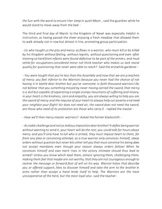 the Sun with the word to ensure I her sleep in quiet Moon , said the guardian while he
would stand to move away from the bed -
The third and final day of March to the Kingdom of Navel was especially helpful in
instruction, as having passed the sheer enjoying a fresh meadow that allowed them
to walk already not in row but almost in line, promoting group participation.
- Us who taught us the pity and mercy as flaws in a warrior, who must kill or be killed
by his Kingdom without feeling, without regrets, without questioning and even after
training so hard from infants were found defective to be part of the armies, and must
settle for occupations considered minor not think teacher who makes us lack moral
quality for questioning that never were able to reach? -Said the erstwhile gardener -
- You were taught that you're less than the Assembly and now that we are preachers
of mercy you feel inferior to the Warriors because you never had the chance of not
having it in battle dear brother but you've overcome in faith thousand warriors! Do
not believe that you something missed by never having carried the sword, that mercy
is a dull but capable of separating a single stumps mountains of suffering and misery;
in your heart is the kindness, care and empathy, you are always willing to help you are
the sword of mercy and the impulse of your heart to always help cut poverty and need
your neighbor your flight! Air does not need air, the sword does not need the sword,
are those who need of its protection are those who carry it - replied the master -
- How we'll then mercy master warriors? -Asked the former blacksmith -
- Asnoble challengeand notas tediousimpositiondear brother!It defies beingwarrior
without wanting to send it, your heart will do the rest; you could talk for hours about
mercy and you'll only have to lull who is armed, they must impose heart to them, far
from any plea or convincing attempt, as a true warrior only convinces himself, obeys
orders without question but never lets other tell you that must convince his being does
not accept mandates even though your reason always orders follow! When he
convinces himself and own merit rises in the victory intimate should thus lead to
armed! Unless you know which lead them, almost ignoring them, challenging them,
making them feel that maybe are not worthy, that they are not courageous enough to
receive the message or forward foot of will on his way. Warrior hates that describe
you or offered support, likes to discover himself and take the arm to the brother in
arms rather than accept a hand lends itself to help. The Warriors are the most
uncooperative of the herd, but the most loyal also -said the teacher-
 
