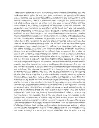 - Somy dear brothersnever cross their swordof mercy with the Warrior!Bad idea who
think about win or defeat for help then, is not to disarm it, but you offered his sword
without battle to stop a warrior to test the sword of mercy and will never let it go! If
anyone knows quality steels is it, there is no need to sell you feel, only conducive to
test what you have you shut up before them and leave the sword of Nari talk! You
cannot speak to an Assembly of suffering, better describe the joy and happiness that
always lacks and that along the way there will be found; don't you talk about the
urgency of accepting the message, because all urgent, in their discipline, better show
you how ispatientcalm in hisgrace, thattranquillitythey yearn tomaybe not knowing.
To armed speakthem notof hunger because she ishis proudally, or foodbecause they
are used to taking what they need or want each that it can be, talking of satiation
rather than in the stomach in the soul and above all never to talk about laws , they
know all, live and die in the service of codes thatare dead letter, better let them reflect
on living justice can embody that don't try to force them to go down to the watering
hole of the message, only make them remember that they are thirsty! Never try to
frighten them with suffering eternal they already have been in hell! Best stroked his
woundswith the balm of hope in redemption, nottalk to them of sins either, they have
incarnated them, to share the divine grace which is all forgiveness, less talk them of
evil, that they live it and suffer not death frightens them, basically it terrifies them
continue living outside of grace, but they don't know it is there where you are sent! To
reveal to them that there is something beyond hunger, loneliness, pain, fear and cold
and have to die covered in glory on the battlefield! Make them feel that death is not
your only hope! That all grace and reward is in eternal life in the message, that they
are the Warrior seed of the Saints, those who no longer think remove if not in giving
life, therefore, that you my dear brothers must lead by example , despising before the
Warriors, they bowed down humble while raise the sword of Nari to make them feel
worthy of raising it over his head, a true Warrior feel ashamed of what he has done,
and Yes, the most severe punishmentis imposed:Stay away from grace divine deemed
unworthy of it, expect thatto die heroically, or in the name of hisKingdom all theirsins
are washed; admire that in them, not ask for clemency nor walk giving shame by his
grief and are therefore those who most deserve divine mercy! They are humble
teachers who teach them that the most honorable mission is to live in the service of
their brothers in the message. This is how you should carry the message to the
Warriorsdear brotherManso as lamb! Asthey are fierce wounds, such aswild animals
corralled by their commanders, by their consciences, feared by locals and foreigners,
Lions maladjustedandas such you must deal with them, there are no beastmore need
of affection that one hurt, so they can learn about lions wounded walking is where
requires you the message! Not in social comfort, stay away from cats domestic by lazy
and served, although is it makes you easy to pass them hand the spine, it is only
 
