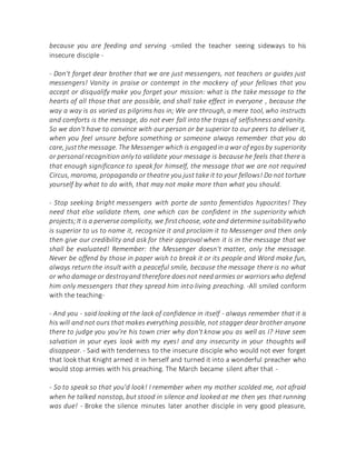because you are feeding and serving -smiled the teacher seeing sideways to his
insecure disciple -
- Don't forget dear brother that we are just messengers, not teachers or guides just
messengers! Vanity in praise or contempt in the mockery of your fellows that you
accept or disqualify make you forget your mission: what is the take message to the
hearts of all those that are possible, and shall take effect in everyone , because the
way a way is as varied as pilgrims has in; We are through, a mere tool, who instructs
and comforts is the message, do not ever fall into the traps of selfishness and vanity.
So we don't have to convince with our person or be superior to our peers to deliver it,
when you feel unsure before something or someone always remember that you do
care, justthe message. The Messenger which is engagedin awar of egosby superiority
or personal recognition only to validate your message is because he feels that there is
that enough significance to speak for himself, the message that we are not required
Circus, maroma, propaganda or theatre you just take it to your fellows! Do not torture
yourself by what to do with, that may not make more than what you should.
- Stop seeking bright messengers with porte de santo fementidos hypocrites! They
need that else validate them, one which can be confident in the superiority which
projects;It is a perverse complicity, we firstchoose, vote and determine suitabilitywho
is superior to us to name it, recognize it and proclaim it to Messenger and then only
then give our credibility and ask for their approval when it is in the message that we
shall be evaluated! Remember: the Messenger doesn't matter, only the message.
Never be offend by those in paper wish to break it or its people and Word make fun,
always return the insult with a peaceful smile, because the message there is no what
or who damage or destroyand therefore doesnot need armies or warriorswho defend
him only messengers that they spread him into living preaching. -All smiled conform
with the teaching-
- And you - said looking at the lack of confidence in itself - always remember that it is
his will and not ours that makes everything possible, not stagger dear brother anyone
there to judge you you're his town crier why don't know you as well as I? Have seen
salvation in your eyes look with my eyes! and any insecurity in your thoughts will
disappear. - Said with tenderness to the insecure disciple who would not ever forget
that look that Knight armed it in herself and turned it into a wonderful preacher who
would stop armies with his preaching. The March became silent after that -
- So to speak so that you'd look! I remember when my mother scolded me, not afraid
when he talked nonstop, but stood in silence and looked at me then yes that running
was due! - Broke the silence minutes later another disciple in very good pleasure,
 