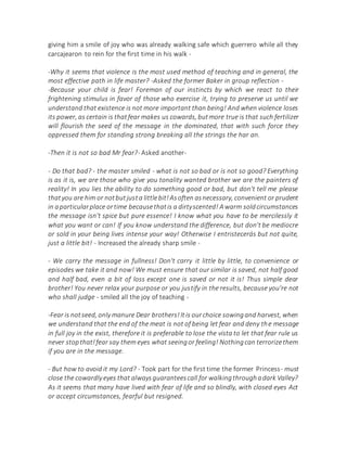 giving him a smile of joy who was already walking safe which guerrero while all they
carcajearon to rein for the first time in his walk -
-Why it seems that violence is the most used method of teaching and in general, the
most effective path in life master? -Asked the former Baker in group reflection -
-Because your child is fear! Foreman of our instincts by which we react to their
frightening stimulus in favor of those who exercise it, trying to preserve us until we
understand that existence is not more important than being! And when violence loses
its power, as certain is thatfear makes us cowards, butmore true is that such fertilizer
will flourish the seed of the message in the dominated, that with such force they
oppressed them for standing strong breaking all the strings the har an.
-Then it is not so bad Mr fear?- Asked another-
- Do that bad? - the master smiled - what is not so bad or is not so good? Everything
is as it is, we are those who give you tonality wanted brother we are the painters of
reality! In you lies the ability to do something good or bad, but don't tell me please
thatyou are him or notbutjusta littlebit!Asoften asnecessary, convenient or prudent
in aparticularplace ortime becausethatis a dirtyscented! Awarm soldcircumstances
the message isn't spice but pure essence! I know what you have to be mercilessly it
what you want or can! If you know understand the difference, but don't be mediocre
or sold in your being lives intense your way! Otherwise I entristecerás but not quite,
just a little bit! - Increased the already sharp smile -
- We carry the message in fullness! Don't carry it little by little, to convenience or
episodes we take it and now! We must ensure that our similar is saved, not half good
and half bad, even a bit of loss except one is saved or not it is! Thus simple dear
brother! You never relax your purpose or you justify in the results, because you're not
who shall judge - smiled all the joy of teaching -
-Fear is notseed, only manure Dear brothers!Itis ourchoice sowingand harvest, when
we understand that the end of the meat is not of being let fear and deny the message
in full joy in the exist, therefore it is preferable to lose the vista to let that fear rule us
never stopthat!fear say them eyes what seeingor feeling! Nothingcan terrorizethem
if you are in the message.
- But how to avoid it my Lord? - Took part for the first time the former Princess- must
close the cowardly eyes that alwaysguaranteescall for walkingthroughadark Valley?
As it seems that many have lived with fear of life and so blindly, with closed eyes Act
or accept circumstances, fearful but resigned.
 