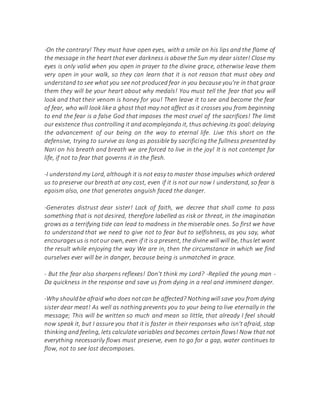 -On the contrary! They must have open eyes, with a smile on his lips and the flame of
the message in the heart that ever darkness is above the Sun my dear sister! Close my
eyes is only valid when you open in prayer to the divine grace, otherwise leave them
very open in your walk, so they can learn that it is not reason that must obey and
understand to see what you see not produced fear in you because you're in that grace
them they will be your heart about why medals! You must tell the fear that you will
look and that their venom is honey for you! Then leave it to see and become the fear
of fear, who will look like a ghost that may not affect as it crosses you from beginning
to end the fear is a false God that imposes the most cruel of the sacrifices! The limit
our existence thus controlling it and acomplejando it, thus achieving its goal:delaying
the advancement of our being on the way to eternal life. Live this short on the
defensive, trying to survive as long as possible by sacrificing the fullness presented by
Nari on his breath and breath we are forced to live in the joy! It is not contempt for
life, if not to fear that governs it in the flesh.
-I understand my Lord, although it is not easy to master those impulses which ordered
us to preserve our breath at any cost, even if it is not our now I understand, so fear is
egoism also, one that generates anguish faced the danger.
-Generates distrust dear sister! Lack of faith, we decree that shall come to pass
something that is not desired, therefore labelled as risk or threat, in the imagination
grows as a terrifying tide can lead to madness in the miserable ones. So first we have
to understand that we need to give not to fear but to selfishness, as you say, what
encouragesus is notour own, even if it isa present, the divine will will be, thuslet want
the result while enjoying the way We are in, then the circumstance in which we find
ourselves ever will be in danger, because being is unmatched in grace.
- But the fear also sharpens reflexes! Don't think my Lord? -Replied the young man -
Da quickness in the response and save us from dying in a real and imminent danger.
-Why shouldbe afraid who does notcan be affected? Nothingwill save you from dying
sister dear meat! As well as nothing prevents you to your being to live eternally in the
message; This will be written so much and mean so little, that already I feel should
now speak it, but I assure you that it is faster in their responses who isn't afraid, stop
thinking and feeling, lets calculate variables and becomes certain flows! Now that not
everything necessarily flows must preserve, even to go for a gap, water continues to
flow, not to see lost decomposes.
 