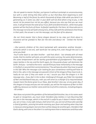 -Do not speak to master the fear, just ignore it without contempt or unconsciousness,
but with a smile letting that flow within us but that flow from beginning to end!
Becoming a leaf of the forest by which thousands of drops slide while you bend it or
generating; as it came out, fear in your faith will not find where cling to you, is the
secret: let be present but not let you affect, because you also say that you we must
exist, it will germinate the seed of our trust, faith and determination , while most grow
greater will be the fruits of those. So fearful rapidity for the Hare, let those who are in
the message notonly will walk among lions,if they talkwiththe wild beaststhatthrow
in their path, the answer is not the message, not the fear of his absence.
-Do not think master that a fierce dragon dessert to my step just think about it,
insurance will be grateful to Nari for the bite and devour me - Smiled the former
collector -
- ¡Our parents children of the stars!-exclaimed with veneration another disciple -
centuries which is not one, well worth for me seeing him, even though the cost is to
serve you food.
-You'll come back to see dear brother - said that añoró - but already with all meat
inside, that his mother will seem, pro with the same cunning, the same determination,
the same temperament will be worthy grandchildren of grandparents! They waged
major battles in the sky and the Earth again, for thousands of year will dominate the
Earth. And you - turnedto theironic--would thinkyou have immortality in the message
in theflesh orsecured theircontentamientos?Youwill passby what they have tospend
in this life! Who the message is for looking for your convenience nothing will have to
find in the, who in the message are passed in front of the dragon if they have to do it,
really do not care if they are eaten or not, I assure you that the dragon is in the
message also , if you feel in the no fear challenge of through, you'll feel the mandate
of Nari and backward step you, even you will serve as a charger if so required beasts
respect more the divine grace to us! Now, dear brother I also say: on any given day, if
the dragon is hungry and you are not careful, you will be the response of Nari to their
suffering, because ourmother cares andtries toof allhis creatures, includingdragons.
- All smiled –
-Nari does not protectthe gamblers of the beloved faithbrother, less in hisname want
to gain or recognition, you must never therefore play reckless in luck flaunting that
you are in the message, which in the end all is useful to you It doesn't matter really if
you win or lose, in any safe end you shall serve him; you are not of those who worship
a God of gambler, praising him while receiving your favor and wailing when they lose
it, because among players lostone there will be always be anothergain, therefore that
God is doing,with one or theother It is nothingmore than a matancero andthose who
 