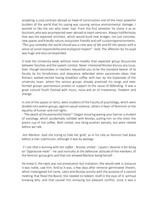accepting a juicy contract abroad as head of construction one of the most powerful
builders of the world that his saying was causing serious environmental damage; I
wanted to like the son who never had. From the first semester he chose it as an
Assistant,who was accompanied even abroad to teach seminars. Always toldNicholas
that was the expected architect, which would build new bridges, not just concrete,
new spaces and friendly nature, ecosystem friendly and self-sustainingenvironments.
"This guy someday the world should you a new way of life and fill the spaces with a
sense of social responsibility and ecological respect" -Said- The affection by his pupil
was huge and also corresponded.
It took the University week without more novelty than expected group discussions
between faculties and the speech contest. Never interested Nicolas discuss any issue,
even though classmates or teachers requested you to be the standard-bearer of its
faculty by his forcefulness and eloquence defended when passionate ideas; that
Romans walked excited having breakfast coffee with Ivan by the Esplanade of the
university town, where the various groups already practiced his songs and even
formed groups spontaneous protest or support to the cause of defending. It was a
great cultural Youth Festival with music, noise and air of irreverence, freedom and
change.
In one of the spaces or tents, were students of the Faculty of psychology, which were
divided into several groups, against sexual violence, others in favor of feminism or the
equality of human and civil rights.
- "The death of the patriarchal State!" -Slogan shouting waving your banner a student
of sociology, which accidentally collided with Nicolas, pulling him on the chest the
plastic cup of hot coffee. Both smiled, one liking another penalty, but were related
before we talk.
-Am Marlene -Said she trying to hide her grief, as in his role as feminist had place
before a man submission, although it was by apology-
-Y I am that is burning with the coffee - Nicolas smiled - I guess I deserve it for being
an "oppressive male" - he said ironically at the defensive attitude of the members of
the feminist group girls and that not allowed Marlene being herself -
He knew it, the reply was not provocation but invitation; She would seek it, because
it was noble, saw him. And so it was, a few days after remorse germinated therein,
which investigated full name, salon and Nicolas activity with the purpose of a second
meeting that flood the Board; She needed to redeem itself in the eyes of it, without
knowing why, and that caused him annoying but pleasant conflict, since it was a
 
