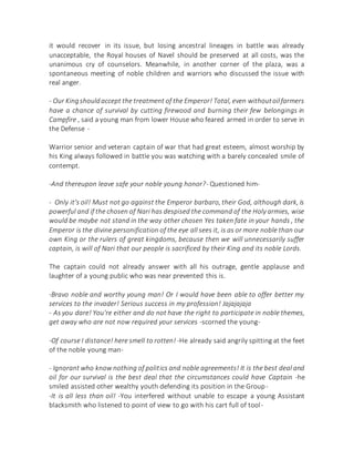 it would recover in its issue, but losing ancestral lineages in battle was already
unacceptable, the Royal houses of Navel should be preserved at all costs, was the
unanimous cry of counselors. Meanwhile, in another corner of the plaza, was a
spontaneous meeting of noble children and warriors who discussed the issue with
real anger.
- Our Kingshouldaccept the treatment of the Emperor! Total, even withoutoilfarmers
have a chance of survival by cutting firewood and burning their few belongings in
Campfire , said a young man from lower House who feared armed in order to serve in
the Defense -
Warrior senior and veteran captain of war that had great esteem, almost worship by
his King always followed in battle you was watching with a barely concealed smile of
contempt.
-And thereupon leave safe your noble young honor?- Questioned him-
- Only it's oil! Must not go against the Emperor barbaro, their God, although dark, is
powerful and if the chosen of Nari has despised the command of the Holy armies, wise
would be maybe not stand in the way other chosen Yes taken fate in your hands , the
Emperor is the divine personification of the eye all sees it, is as or more noble than our
own King or the rulers of great kingdoms, because then we will unnecessarily suffer
captain, is will of Nari that our people is sacrificed by their King and its noble Lords.
The captain could not already answer with all his outrage, gentle applause and
laughter of a young public who was near prevented this is.
-Bravo noble and worthy young man! Or I would have been able to offer better my
services to the invader! Serious success in my profession! Jajajajaja
- As you dare! You're either and do not have the right to participate in noble themes,
get away who are not now required your services -scorned the young-
-Of course I distance! here smell to rotten! -He already said angrily spitting at the feet
of the noble young man-
- Ignorant who know nothing of politics and noble agreements! It is the best deal and
oil for our survival is the best deal that the circumstances could have Captain -he
smiled assisted other wealthy youth defending its position in the Group-
-It is all less than oil! -You interfered without unable to escape a young Assistant
blacksmith who listened to point of view to go with his cart full of tool-
 