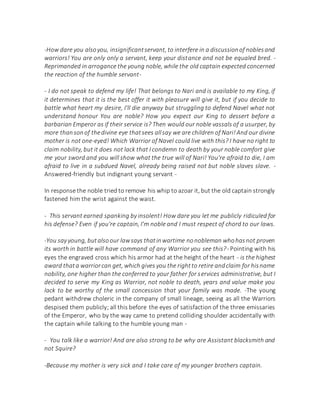 -How dare you alsoyou, insignificantservant, to interfere in a discussionof noblesand
warriors! You are only only a servant, keep your distance and not be equaled bred. -
Reprimanded in arrogance the young noble, while the old captain expected concerned
the reaction of the humble servant-
- I do not speak to defend my life! That belongs to Nari and is available to my King, if
it determines that it is the best offer it with pleasure will give it, but if you decide to
battle what heart my desire, I'll die anyway but struggling to defend Navel what not
understand honour You are noble? How you expect our King to dessert before a
barbarian Emperor as if their service is? Then would our noble vassals of a usurper, by
more thansonof thedivine eye thatsees allsay we are children of Nari!And our divine
mother is not one-eyed! Which Warrior of Navel could live with this? I have no right to
claim nobility, but it does not lack that I condemn to death by your noble comfort give
me your sword and you will show what the true will of Nari! You're afraid to die, I am
afraid to live in a subdued Navel, already being raised not but noble slaves slave. -
Answered-friendly but indignant young servant -
In response the noble tried to remove his whip to azoar it, but the old captain strongly
fastened him the wrist against the waist.
- This servant earned spanking by insolent! How dare you let me publicly ridiculed for
his defense? Even if you're captain, I'm noble and I must respect of chord to our laws.
-You say young, butalsoour lawsays thatinwartime nonobleman whohasnot proven
its worth in battle will have command of any Warrior you see this?- Pointing with his
eyes the engraved cross which his armor had at the height of the heart - is the highest
award thata warriorcan get, which gives you the rightto retire andclaim for hisname
nobility, one higher than the conferred to your father for services administrative, but I
decided to serve my King as Warrior, not noble to death, years and value make you
lack to be worthy of the small concession that your family was made. -The young
pedant withdrew choleric in the company of small lineage, seeing as all the Warriors
despised them publicly; all this before the eyes of satisfaction of the three emissaries
of the Emperor, who by the way came to pretend colliding shoulder accidentally with
the captain while talking to the humble young man -
- You talk like a warrior! And are also strong to be why are Assistant blacksmith and
not Squire?
-Because my mother is very sick and I take care of my younger brothers captain.
 