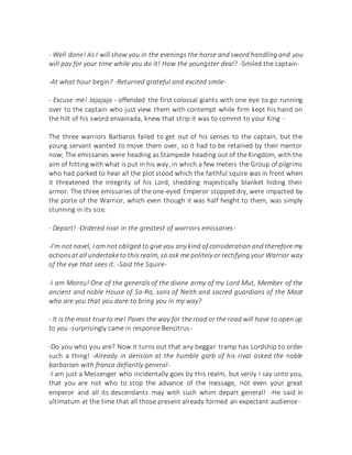 - Well done! As I will show you in the evenings the horse and sword handling and you
will pay for your time while you do it! How the youngster deal? -Smiled the captain-
-At what hour begin? -Returned grateful and excited smile-
- Excuse me! Jajajaja - offended the first colossal giants with one eye to go running
over to the captain who just view them with contempt while firm kept his hand on
the hilt of his sword envainada, knew that strip it was to commit to your King -
The three warriors Barbaros failed to get out of his senses to the captain, but the
young servant wanted to move them over, so it had to be retained by their mentor
now; The emissaries were heading as Stampede heading out of the Kingdom, with the
aim of hitting with what is put in his way, in which a few meters the Group of pilgrims
who had parked to hear all the plot stood which the faithful squire was in front when
it threatened the integrity of his Lord, shedding majestically blanket hiding their
armor. The three emissaries of the one-eyed Emperor stopped dry, were impacted by
the porte of the Warrior, which even though it was half height to them, was simply
stunning in its size.
- Depart! -Ordered roar in the greatest of warriors emissaries-
-I'm not navel, I am not obliged to give you any kind of consideration and therefore my
actionsat all undertaketo this realm, so ask me politely or rectifying your Warrior way
of the eye that sees it. -Said the Squire-
-I am Montu! One of the generals of the divine army of my Lord Mut, Member of the
ancient and noble House of Sa-Ra, sons of Neith and sacred guardians of the Maat
who are you that you dare to bring you in my way?
- It is the most true to me! Paves the way for the road or the road will have to open up
to you -surprisingly came in response Bencitrus-
-Do you who you are? Now it turns out that any beggar tramp has Lordship to order
such a thing! -Already in derision at the humble garb of his rival asked the noble
barbarian with franca defiantly general-
-I am just a Messenger who incidentally goes by this realm, but verily I say unto you,
that you are not who to stop the advance of the message, not even your great
emperor and all its descendants may with such whim depart general! -He said in
ultimatum at the time that all those present already formed an expectant audience-
 
