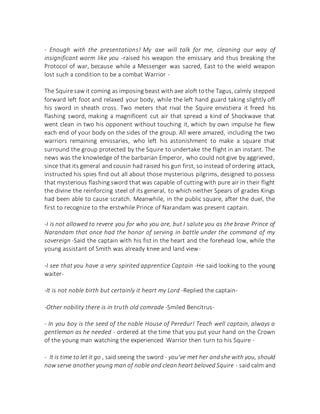 - Enough with the presentations! My axe will talk for me, cleaning our way of
insignificant worm like you -raised his weapon the emissary and thus breaking the
Protocol of war, because while a Messenger was sacred, East to the wield weapon
lost such a condition to be a combat Warrior -
The Squire saw it coming as imposing beast with axe aloft tothe Tagus, calmly stepped
forward left foot and relaxed your body, while the left hand guard taking slightly off
his sword in sheath cross. Two meters that rival the Squire envistiera it freed his
flashing sword, making a magnificent cut air that spread a kind of Shockwave that
went clean in two his opponent without touching it, which by own impulse he flew
each end of your body on the sides of the group. All were amazed, including the two
warriors remaining emissaries, who left his astonishment to make a square that
surround the group protected by the Squire to undertake the flight in an instant. The
news was the knowledge of the barbarian Emperor, who could not give by aggrieved,
since that its general and cousin had raised his gun first, so instead of ordering attack,
instructed his spies find out all about those mysterious pilgrims, designed to possess
that mysterious flashing sword that was capable of cutting with pure air in their flight
the divine the reinforcing steel of its general, to which neither Spears of grades Kings
had been able to cause scratch. Meanwhile, in the public square, after the duel, the
first to recognize to the erstwhile Prince of Narandam was present captain.
-I is not allowed to revere you for who you are, but I salute you as the brave Prince of
Narandam that once had the honor of serving in battle under the command of my
sovereign -Said the captain with his fist in the heart and the forehead low, while the
young assistant of Smith was already knee and land view-
-I see that you have a very spirited apprentice Captain -He said looking to the young
waiter-
-It is not noble birth but certainly it heart my Lord -Replied the captain-
-Other nobility there is in truth old comrade -Smiled Bencitrus-
- In you boy is the seed of the noble House of Peredur! Teach well captain, always a
gentleman as he needed - ordered at the time that you put your hand on the Crown
of the young man watching the experienced Warrior then turn to his Squire -
- It is time to let it go , said seeing the sword - you've met her andshe with you, should
now serve another young man of noble and clean heart beloved Squire - said calm and
 