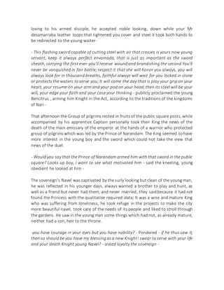 loving to his armed disciple, he accepted noble looking, down while your Mr
desamarraba leather loops that tightened you cover and steel it took both hands to
be redirected to the young waiter-
- This flashing sword capable of cutting steel with air that crosses is yours now young
servant, keep it always perfect envainada, that is just as important as the sword
sheath, carrying the first ever you'll receive wound and brandishing the second You'll
never be vanquished in fair battle; respect it that she will honor you always, you will
always look for in thousand breaths, faithful always will wait for you locked in stone
or protects the waters to serve you; It will come the day that is play your grip on your
heart, your resume on your arm and your pod on your head, then its steel will be your
will, your edge your faith and your case your thinking - publicly proclaimed the young
Bencitrus , arming him Knight in the Act, according to the traditions of the kingdoms
of Nari -
That afternoon the Group of pilgrims rested in fruits of the public square posts, while
accompanied by his apprentice Captain personally took their King the news of the
death of the main emissary of the emperor at the hands of a warrior who protected
group of pilgrims which was led by the Prince of Narandam. The King seemed to have
more interest in the young boy and the sword which could not take the view that
news of the duel.
- Would you say that the Prince of Narandam armed him with that sword in the public
square? Looks up boy, I want to see what motivated him - said the kneeling, young
obedient he looked at him -
The sovereign's Navel was captivated by the surly looking but clean of the young man,
he was reflected in his younger days, always wanted a brother to play and hunt, as
well as a friend but never had them, and never married, they said because it had not
found the Princess with the qualitative required data; It was a wise and mature King
who was suffering from loneliness, he took refuge in the projects to make the city
more beautiful navel, took care of the needs of its people and liked to stroll through
the gardens. He saw in the young man some things which had not, as already mature,
neither had a son, heir to the throne.
-you have courage in your eyes but you have nobility? - Pondered - if he thus saw it,
then so should be you have my blessing as a new Knight! swear to serve with your life
and your death Knight young Navel? - asked loyalty the sovereign -
 