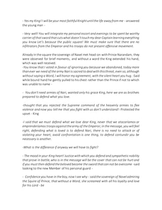 - Yes my King!I will be your most faithfulKnightuntilthe life away from me - answered
the young man -
- Very well! You will integrate my personal escort and evenings to be spent be worthy
carrier of thatswordthatcutswhat doesn'ttouchmy dear Captainlearningeverything
you know Let's because the public square! We must make sure that there are no
infiltrators from the Emperor and his troops do not present offensive movement.
Already in the square the sovereign of Navel met head-on withPrince Narandam, they
were observed for brief moments, and without a word the King extended his hand,
which was well received.
-You know that I voted in favour of ignoring you because we abandoned, today more
thanever we need of the army Nariis sacred to dealwith thisthreat, even so, although
without saying a Word, I will honor my agreement, with the silent heart you hug. -Said
while bound hand he gently pulled to his chest rather than the Prince if not to which
was unable to name -
- You don't need armies of Nari, wanted only his grace King, here we are as brothers
prepared to defend what you love.
-thought that you rejected the Supreme command of the heavenly armies to flee
violence and now you tell me that you fight with us don't understand!-Protested the
upset - King
-I said that we must defend what we love dear King, never that we atacaríamos or
emprenderíamos troopsagainstthearmy of the Emperor; in the message, you will feel
right, defending what is loved is to defend Nari, there is no need to attack or of
violating your heart, avoid confrontation is one thing, to defend contundir you be
necessary is another.
-What is the difference if anyway we will have to fight?
- The mood in your King heart! Justice with which you defend and sympathetic nobility
that prove in battle, who is in the message will be the cover that can not be hurt and
if you must then defend the beloved become the sword thatcan not be overcome -said
looking to the new Member of his personal guard -
- Confidence you have in the boy, now I see why - saidthe sovereign of Navel admiring
the Squire of Prince, that without a Word, she screamed with all his loyalty and love
for his Lord - be
 