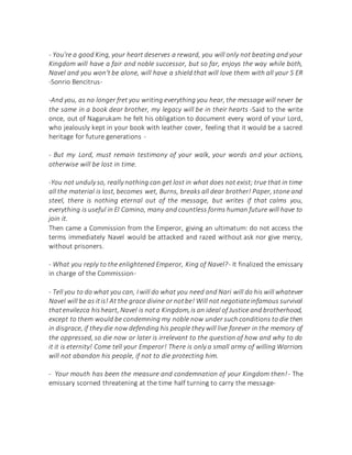 - You're a good King, your heart deserves a reward, you will only not beating and your
Kingdom will have a fair and noble successor, but so far, enjoys the way while both,
Navel and you won't be alone, will have a shield that will love them with all your S ER
-Sonrio Bencitrus-
-And you, as no longer fret you writing everything you hear, the message will never be
the same in a book dear brother, my legacy will be in their hearts -Said to the write
once, out of Nagarukam he felt his obligation to document every word of your Lord,
who jealously kept in your book with leather cover, feeling that it would be a sacred
heritage for future generations -
- But my Lord, must remain testimony of your walk, your words and your actions,
otherwise will be lost in time.
-You not unduly so, really nothing can get lost in what does not exist; true that in time
all the material is lost, becomes wet, Burns, breaks all dear brother! Paper, stone and
steel, there is nothing eternal out of the message, but writes if that calms you,
everything is useful in El Camino, many and countless forms human future will have to
join it.
Then came a Commission from the Emperor, giving an ultimatum: do not access the
terms immediately Navel would be attacked and razed without ask nor give mercy,
without prisoners.
- What you reply to the enlightened Emperor, King of Navel?- It finalized the emissary
in charge of the Commission-
- Tell you to do what you can, I will do what you need and Nari will do his will whatever
Navel will be as itis! At the grace divine or notbe! Will not negotiateinfamous survival
thatenvilezca hisheart, Navel is nota Kingdom,is an ideal of Justice and brotherhood,
except to them would be condemning my noble now under such conditions to die then
in disgrace, if they die now defending his people they will live forever in the memory of
the oppressed, so die now or later is irrelevant to the question of how and why to do
it it is eternity! Come tell your Emperor! There is only a small army of willing Warriors
will not abandon his people, if not to die protecting him.
- Your mouth has been the measure and condemnation of your Kingdom then!- The
emissary scorned threatening at the time half turning to carry the message-
 