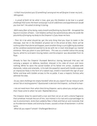 - Is thatI must protect you! If something'swrongnot me will forgive it never my Lord...
-Whispered-
- Is proof of faith let be what is love, give you the freedom to be love is a great
challenge that tunes the heart and purge it of all selfishness and apprehension would
you love me? -He asked stroking it staring-
-With every fiber of my being, every breath and flashing my fiancé Mr - Answered the
Squire in clusters of tears - I am helpless without my sword and you deny me aside the
possibility of bringing my body to the Emperor's if you leave me here.
- Then let it be what should be, get the only thing that you have to make in the
message, love me in the freedom of grace not in the prison of fear, there will be
nothing other than divine will happen, want another thing is sure suffering by violence
of the condition existential exerted to be be with me in love! And forget our mortal
existence. Here you plant in your faith tears. -This was as a marble statue the young
Squire, while his Lord went missing meters and the emperor was descended from its
float-
Already to face the Emperor thumped Bencitrus staring, bemused that was not
carrying a weapon or defense, barefoot, dressed in his robe of Linum and more
nothing; While he wore the sacred Golden of his father Imn armor, studded with
diamonds, rubies and emeralds, in his belt the powerful sword with handle crowned
an impressive Ruby in the form of a radiant eye, shield in hand with the sign of your
father and bow with Golden arrows to the es palda. It was a majestic fortress who
admired the view.
-So you dare challenge me empty-handed! what do you expect? do we measure with
verses? do or recitingpoems? -Questioned in derision the Emperor, so thatall to hear-
-I do not need more than what chest bring Emperor, worry about you and get yours,
that I have come to what I've seen -Replied Bencitrus-
The Emperor drew his sword with a roar and then ran an air with a divine fragrance
that somehow mistook the son of Imn, lost interest in its rival and surprised began to
see its environment, birds that suddenly flew in flock and that air and nrarecido that
as thunderstorm leaves and aroma by known, caused a shiver of excitement in all the
spine.
-What do you expect? attack! -Challenged Bencitrus-
 