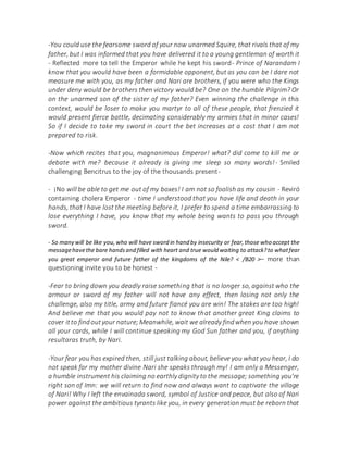 -You could use the fearsome sword of your now unarmed Squire, that rivals that of my
father, but I was informed that you have delivered it to a young gentleman of worth it
- Reflected more to tell the Emperor while he kept his sword- Prince of Narandam I
know that you would have been a formidable opponent, but as you can be I dare not
measure me with you, as my father and Nari are brothers, if you were who the Kings
under deny would be brothers then victory would be? One on the humble Pilgrim? Or
on the unarmed son of the sister of my father? Even winning the challenge in this
context, would be loser to make you martyr to all of these people, that frenzied it
would present fierce battle, decimating considerably my armies that in minor cases!
So if I decide to take my sword in court the bet increases at a cost that I am not
prepared to risk.
-Now which recites that you, magnanimous Emperor! what? did come to kill me or
debate with me? because it already is giving me sleep so many words!- Smiled
challenging Bencitrus to the joy of the thousands present-
- ¡No will be able to get me out of my boxes! I am not so foolish as my cousin - Reviró
containing cholera Emperor - time I understood that you have life and death in your
hands, that I have lost the meeting before it, I prefer to spend a time embarrassing to
lose everything I have, you know that my whole being wants to pass you through
sword.
- So many will be like you,who will have sword in hand by insecurity or fear,those who accept the
messagehavethe bare handsand filled with heart and true would waiting to attack?to whatfear
you great emperor and future father of the kingdoms of the Nile? < /B20 >– more than
questioning invite you to be honest -
-Fear to bring down you deadly raise something that is no longer so, against who the
armour or sword of my father will not have any effect, then losing not only the
challenge, also my title, army and future fiancé you are win! The stakes are too high!
And believe me that you would pay not to know that another great King claims to
cover itto findoutyour nature;Meanwhile, wait we already findwhen you have shown
all your cards, while I will continue speaking my God Sun father and you, if anything
resultaras truth, by Nari.
-Your fear you has expired then, still just talking about, believe you what you hear, I do
not speak for my mother divine Nari she speaks through my! I am only a Messenger,
a humble instrument his claiming no earthly dignity to the message; something you're
right son of Imn: we will return to find now and always want to captivate the village
of Nari! Why I left the envainada sword, symbol of Justice and peace, but also of Nari
power against the ambitious tyrants like you, in every generation must be reborn that
 