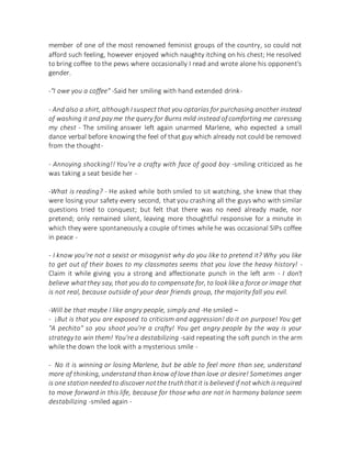 member of one of the most renowned feminist groups of the country, so could not
afford such feeling, however enjoyed which naughty itching on his chest; He resolved
to bring coffee to the pews where occasionally I read and wrote alone his opponent's
gender.
-"I owe you a coffee" -Said her smiling with hand extended drink-
- And also a shirt, although I suspect that you optarías for purchasing another instead
of washing it and pay me the query for Burns mild instead of comforting me caressing
my chest - The smiling answer left again unarmed Marlene, who expected a small
dance verbal before knowing the feel of that guy which already not could be removed
from the thought-
- Annoying shocking!! You're a crafty with face of good boy -smiling criticized as he
was taking a seat beside her -
-What is reading? - He asked while both smiled to sit watching, she knew that they
were losing your safety every second, that you crashing all the guys who with similar
questions tried to conquest; but felt that there was no need already made, nor
pretend; only remained silent, leaving more thoughtful responsive for a minute in
which they were spontaneously a couple of times while he was occasional SIPs coffee
in peace -
- I know you're not a sexist or misogynist why do you like to pretend it? Why you like
to get out of their boxes to my classmates seems that you love the heavy history! -
Claim it while giving you a strong and affectionate punch in the left arm - I don't
believe whatthey say, that you do to compensate for, to looklike a force or image that
is not real, because outside of your dear friends group, the majority fall you evil.
-Will be that maybe I like angry people, simply and -He smiled –
- ¡But is that you are exposed to criticism and aggression! do it on purpose! You get
"A pechito" so you shoot you're a crafty! You get angry people by the way is your
strategy to win them! You're a destabilizing -said repeating the soft punch in the arm
while the down the look with a mysterious smile -
- No it is winning or losing Marlene, but be able to feel more than see, understand
more of thinking, understand than know of love than love or desire! Sometimes anger
is one station neededto discover notthe truththatit is believed if not which isrequired
to move forward in this life, because for those who are not in harmony balance seem
destabilizing -smiled again -
 