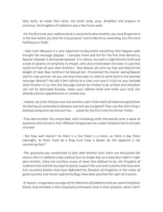 Very early, all made their tasks, the small camp, pray, breakfast and prepare to
continue, the Kingdom of Cadenera was a few hours walk.
-For the first time your address book is not priority dear brother, you have forgotten it
in the bed where you find the true purpose -Sonrio Bencitrus extending you the hand
holding your book-
- Take care! Because it is very important to document everything that happens who
brought the message Jajajaja - I Carcajeo frank and full for the first time Bencitrus,
Neacail received it distressed received it in silence, but with a slight blissful smile and
a look of askance at complicity to the girl, who also smiled down the view in a joy that
could not hide all your dear brothers - Nari blesses all union by love and beyond the
delight of meat Dear brothers! So blessed be! -Proclaimed the master seeing Neacail
and his now partner- do you see how there was no need to write both to the beloved
message Neacail? You did it feel infinity at a time and now it is full on your beloved
chest brother is! so that the message cannot be limited to be written and therefore
can not be destroyed Anyway, keeps your address book and make your task, but
already without apprehension or anxiety any.
- Indeed, my Lord, thatyou love one another,even inthe realm of Cadenera apartfrom
the feeling of camaraderie between warriors we accepted? They say that their King a
beloved companion by Consort has... - asked for the first time the former Potter -
-True dear brother -Dry responded, with a knowing smile that would come a wave of
questions and concerns that reflected disapproval not a need validation by hisdisciple
intimate-
- But how well master? As there is a Sun there is a moon, as there is day there
overnight, as there must be a King must have a Queen do the opposite is not
countering Nari?
-The ignorance you condemned to fear dear brother Suns there are thousands like
moons also! In addition a day without Sun no longer day as a moonless night is night
dear brother, there are ancillary issues of meat that defined to be; the Kingdom of
Cadenera has had the courage to openly support the uses and customs that have won
him countless battles that have defended the freedom of kingdoms in the name of
good customs and moral superiority flags have been granted the right of invasion.
-If master, is legendary courage of the Warriors of Cadenera that are worth tenfold in
battle, how enviable is their hospitality and sweet treat in time of peace; what I don't
 